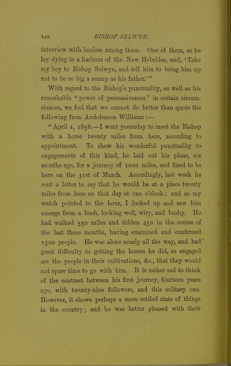 interview with leaders among these. One of them, as he lay dying in a harbour of the New Hebrides, said, ' Take my boy to Bishop Selwyn, and tell him to bring him up not to be so big a scamp as his father,' With regard to the Bishop's punctuality, as well as his remarkable power of persuasiveness in certain circum- stances, we feel that we cannot do better than quote the following from Archdeacon Williams :— April I, 1856.—I went yesterday to meet the Bishop with a horse twenty miles from here, according to appointment. To show his wonderful punctuality to engagements of this kind, he laid out his plans, six months ago, for a journey of 1000 miles, and fixed to be here on the 31st of MarcL Accordingly, last week he sent a letter to say that he would be at a place twenty mUes from here on that day at one o'clock; and as my watch pointed to the hour, I looked up and saw him emerge from a bush, looking well, wiry, and bushy. He had walked 550 mUes and ridden 450 in the course of the last three months, having examined and confirmed 1500 people. He was alone nearly all the way, and had great difficulty in getting the horses he did, so engaged are the people in their cultivations, &c., that they would not spare time to go with him. It is rather sad to think of the contrast between his first journey, fourteen years ago, with twenty-nine followers, and this solitary one. However, it shows perhaps a more settled state of things in the country; and he was better pleased with their