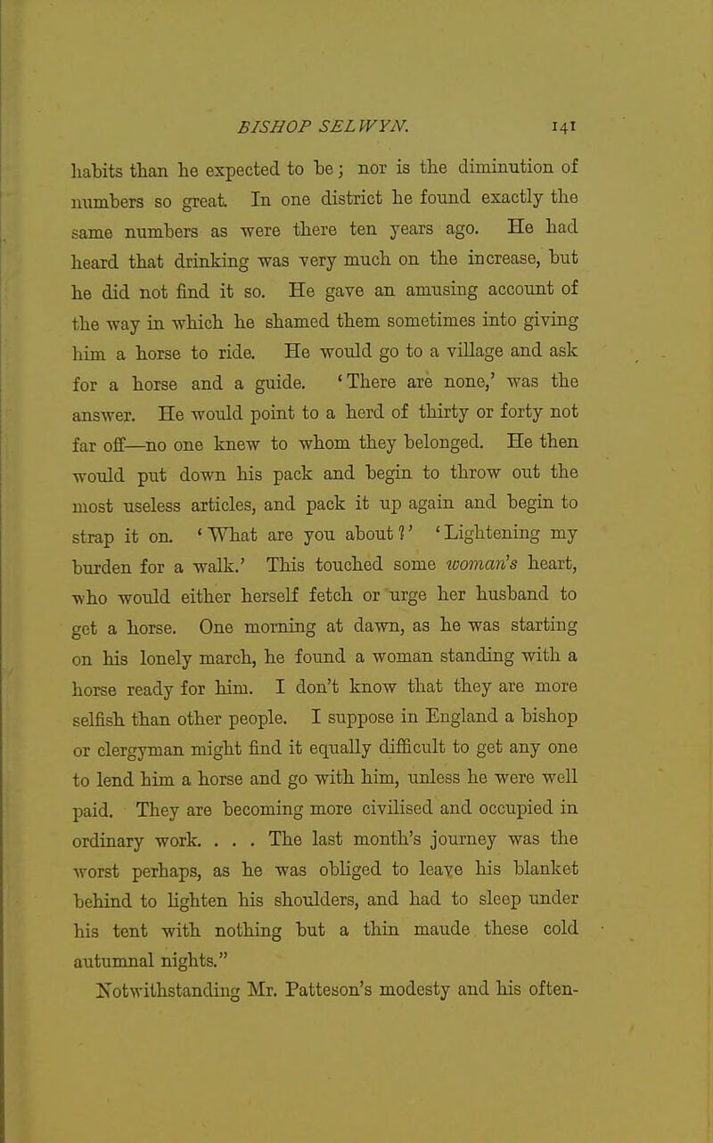 habits than he expected to be; nor is the diminution of numbers so great In one district he found exactly the same numbers as were there ten years ago. He had heard that drinking was very much on the increase, but he did not find it so. He gave an amusing account of the way in which he shamed them sometimes into giving liim a horse to ride. He would go to a village and ask for a horse and a guide. 'There are none,' was the answer. He would point to a herd of thirty or forty not far off—^no one knew to whom they belonged. He then would put down his pack and begin to throw out the most useless articles, and pack it up again and begin to strap it on. 'What are you about?' 'Lightening my burden for a walk.' This touched some womaris heart, who would either herself fetch or urge her husband to get a horse. One morning at dawn, as he was starting on his lonely march, he found a woman standing with a horse ready for him. I don't know that they are more selfish than other people. I suppose in England a bishop or clergyman might find it equally difficult to get any one to lend him a horse and go with him, unless he were well paid. They are becoming more civilised and occupied in ordinary work. . , . The last month's journey was the worst perhaps, as he was obliged to leave his blanlcet behind to lighten his shoulders, and had to sleep under his tent with nothing but a thin maude these cold auturonal nights. Notwithstanding Mr. Patteson's modesty and his often-