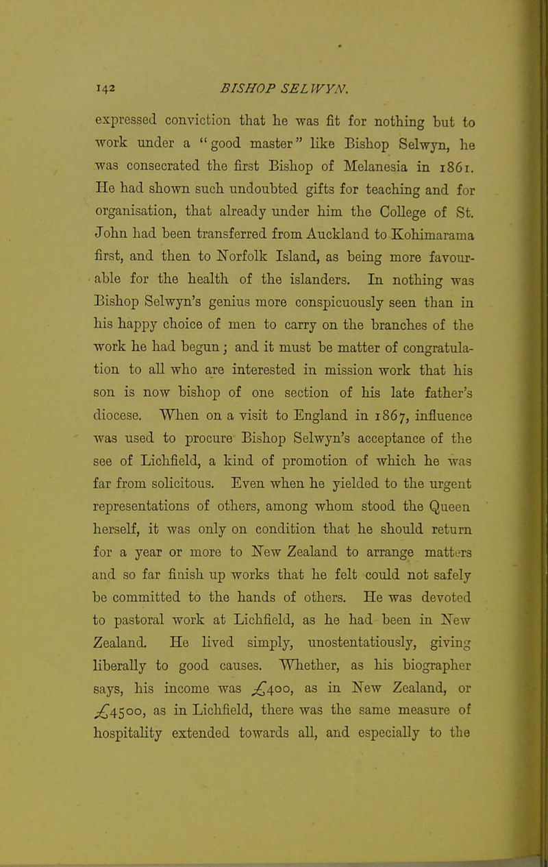 expressed conviction that he was fit for nothing but to work under a good master like Bishop Selwyn, he was consecrated the first Bishop of Melanesia in 1861. He had shown such undoubted gifts for teaching and for organisation, that already under him the CoUege of St. John had been transferred from Auckland to Kohimarama first, and then to Norfolk Island, as being more favour- ■ able for the health of the islanders. In nothing was Bishop Selwyn's genius more conspicuously seen than in his happy cboice of men to carry on the branches of the work be had begun; and it must be matter of congratula- tion to all who are interested in mission work that his son is now bishop of one section of his late father's diocese. When on a visit to England in 1867, influence was used to procure Bishop Selwyn's acceptance of the see of Lichfield, a kind of promotion of which he was far from solicitous. Even when he yielded to the urgent representations of others, among whom stood the Queen herself, it was only on condition that he should return for a year or more to New Zealand to arrange matters and so far finish up works that he felt could not safely be committed to the hands of others. He was devoted to pastoral work at Lichfield, as he had been in New Zealand. He lived simply, unostentatiously, giving liberally to good causes. Whether, as his biographer says, his income was ;C\oo, as in New Zealand, or ;^\i^oo, as in Lichfield, there was the same measure of hospitality extended towards aU, and especially to the