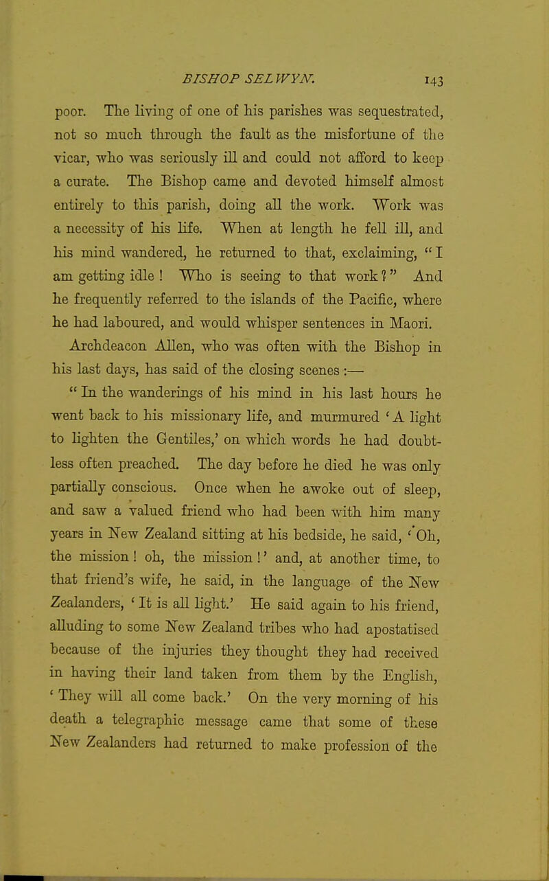 poor. Tlie living of one of his parishes was sequestrated, not so mucli tliroiigh the fault as the misfortune of the vicar, who was seriously ill and could not afford to keep a curate. The Bishop came and devoted himself almost entirely to this parish, doing all the work. Work was a necessity of his life. When at length he fell iU, and his mind wandered, he returned to that, exclaiming,  I am getting idle ! Who is seeing to that work ?  And he frequently referred to the islands of the Pacific, where he had laboured, and would whisper sentences in Maori. Archdeacon Allen, who was often with the Bishop in his last days, has said of the closing scenes :—  In the wanderings of his mind in his last hours he went back to his missionary life, and murmured ' A light to lighten the Gentiles,' on which words he had doubt- less often preached. The day before he died he was only partially conscious. Once when he awoke out of sleep, and saw a valued friend who had been with him many years in New Zealand sitting at his bedside, he said, '*0h, the mission! oh, the mission!' and, at another time, to that friend's wife, he said, in the language of the New Zealanders, ' It is all light.' He said again to his friend, alluding to some New Zealand tribes who had apostatised because of the injuries they thought they had received in having their land taken from them by the English, ' They will aU come back.' On the very morning of his death a telegraphic message came that some of these New Zealanders had returned to make profession of the