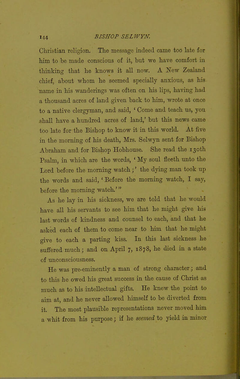 Christian religion. The message indeed came too late for him to be made conscious of it, but we have comfort in thinking that he knows it all now. A New Zealand chief, about whom he seemed specially anxious, as his name in his wanderings was often on his lips, having had a thousand acres of land given back to him, wrote at once to a native clergyman, and said, ' Come and teach us, you .shall have a hundred acres of land,' but this news came too late for the Bishop to know it in this world. At five in the morning of his death, Mrs. Selwyn sent for Bishop Abraham and for Bishop Hobhouse. She read the 130th Psalm, in which are the words, ' My soul fleeth unto the Lord before the morning watch;' the dying man took up the words and said, ' Before the morning watch, I say, before the morning watch.' As he lay in his sickness, we are told that he would have all his servants to see him that he might give his last words of kindness and counsel to each, and that he asked each of them to come near to him that he might give to each a parting kiss. In this last sickness he suffered much; and on April 7, 1878, he died in a state of unconsciousness. He was pre-eminently a man of strong character; and to this he owed his great success in the cause of Christ as much as to his intellectual gifts. He knew the point to aim at, and he never allowed himself to be diverted from it. The most plausible representations never moved him a whit from his purpose; if he seemed to yield in minor