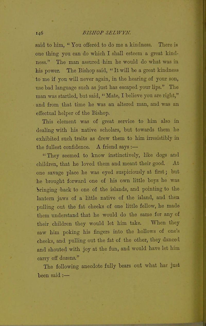 said to him,  You offered to do me a kindness. There is one thing you can do which I shall esteem a great kind- ness. The man assured him he would do what was in his power. The Bishop said,  It will be a great kindness to me if you will never again, in. the hearing of your son, use bad language such as just has escaped your lips. The man was startled, but said,  Mate, I believe you are right, and from that time he was an altered man, and was an effectual helper of the Bishop. This element was of great service to him also in dealing with his native scholars, but towards them he exhibited such traits as drew them to him irresistibly in the fullest confidence. A friend says :— They seemed to know instinctively, like dogs and children, that he loved them and meant their good. At one savage place he was eyed suspiciously at first; but he brought forward one of his own little boys he was bringing back to one of the islands, and pointing to the lantern jaws of a little native of the island, and then pulling out the fat cheeks of one little fellow, he made them understand that he would do the same for any of their children they would let him take. When they saw him poking his fingers into the hollows of one's cheeks, and pulling out the fat of the other, they danced and shouted with joy at the fun, and would have let him carry off dozens, The following anecdote fully bears out what has just been said:—