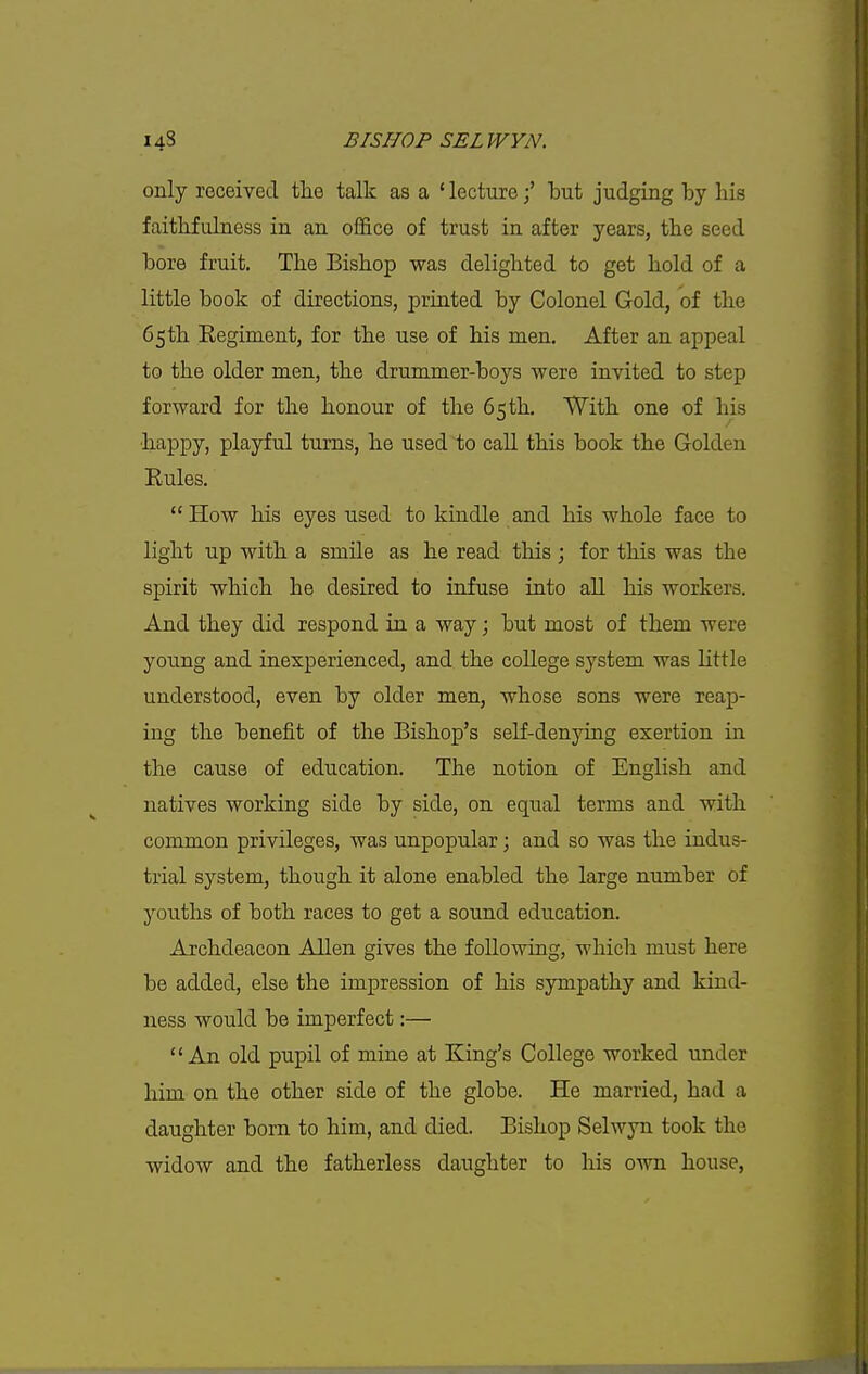 only received the talk as a ' lecturebut judging by his faithfulness in an office of trust in after years, the seed bore fruit. The Bishop was delighted to get hold of a little book of directions, printed by Colonel Gold, of the 65 th Eegiment, for the use of his men. After an appeal to the older men, the drummer-boys were invited to step forward for the honour of the 65 th. With one of his ■happy, playful turns, he used to call this book the Golden Eules.  How his eyes used to kindle and his whole face to light up with a smile as he read this; for this was the spirit which he desired to infuse into all his workers. And they did respond in a way; but most of them were young and inexperienced, and the college system was little understood, even by older men, whose sons were reap- ing the benefit of the Bishop's self-denying exertion in the cause of education. The notion of English and natives working side by side, on equal terms and with common privileges, was unpopular; and so was the indus- trial system, though it alone enabled the large number of youths of both races to get a sound education. Archdeacon Allen gives the following, which must here be added, else the impression of his sympathy and kind- ness would be imperfect:— An old pupil of mine at King's College worked under him on the other side of the globe. He married, had a daughter born to him, and died. Bishop Selwyn took the widow and the fatherless daughter to his own house.