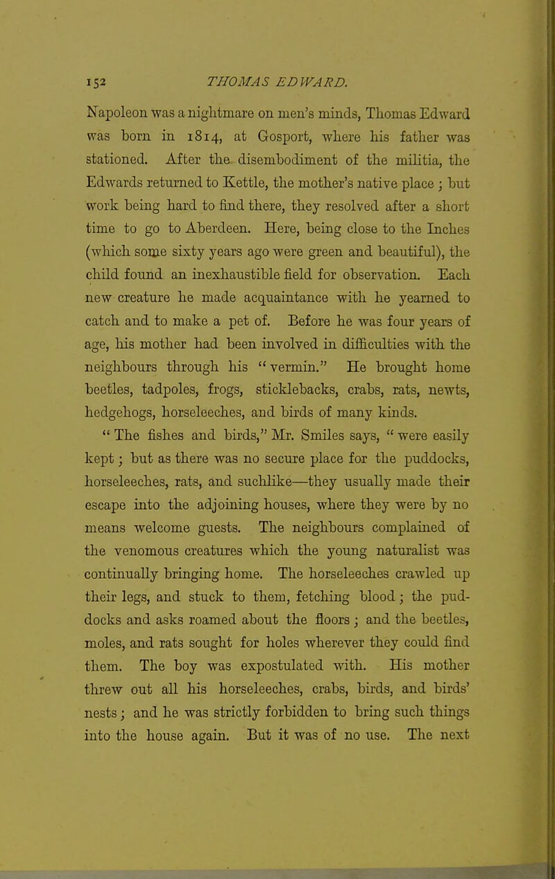 Napoleon was a nightmare on men's minds, Thomas Edward was born in 1814, at Gosport, where his father was stationed. After the. disembodiment of the militia, the Edwards returned to Kettle, the mother's native place; but work being hard to find there, they resolved after a short time to go to Aberdeen. Here, being close to the Inches (which some sixty years ago were green and beautiful), the child found an inexhaustible field for observation. Each new creature he made acquaintance with he yearned to catch and to make a pet of. Before he was four years of age, his mother had been involved in difficulties with the neighbours through his vermin. He brought home beetles, tadpoles, frogs, sticklebacks, crabs, rats, newts, hedgehogs, horseleeches, and birds of many kinds.  The fishes and birds, Mr. Smiles says,  were easily kept; but as there was no secure place for the puddocks, horseleeches, rats, and suchlike—they usually made their escape into the adjoining houses, where they were by no means welcome guests. The neighbours complained of the venomous creatures which the young naturalist was continually bringing home. The horseleeches crawled up their legs, and stuck to them, fetching blood; the pud- docks and asks roamed about the floors ; and the beetles, moles, and rats sought for holes wherever they could find them. The boy was expostulated with. His mother threw out aU his horseleeches, crabs, birds, and birds' nests; and he was strictly forbidden to bring such things into the house again. But it was of no use. The next