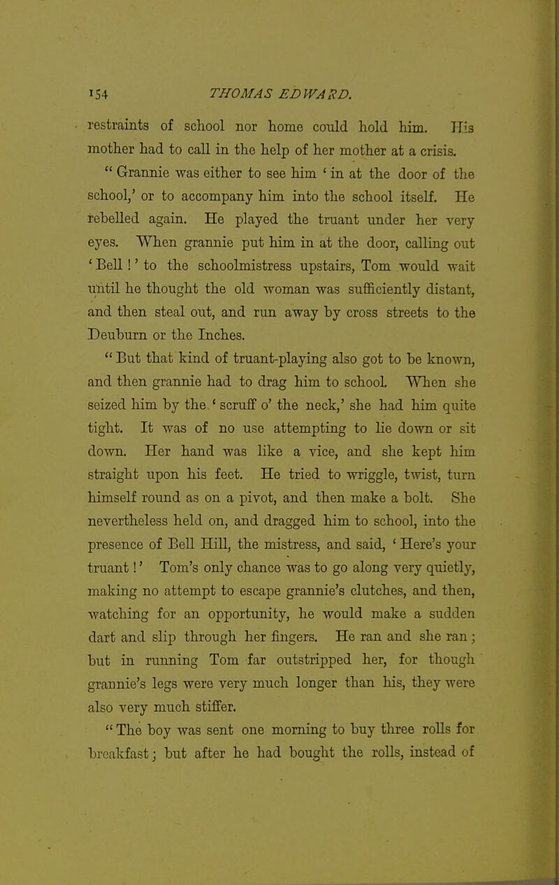 restraints of school nor home could hold him. His mother had to call in the help of her mother at a crisis.  Grannie was either to see him ' in at the door of the school,' or to accompany him into the school itself. He rebelled again. He played the truant under her very eyes. When grannie put him in at the door, calling out ' Bell!' to the schoolmistress upstairs, Tom would wait until he thought the old woman was sufficiently distant, and then steal out, and run away by cross streets to the Deuburn or the Inches.  But that kind of truant-playing also got to be known, and then grannie had to drag him to schooL When she seized him by the ' scruff o' the neck,' she had him quite tight. It was of no use attempting to lie down or sit down. Her hand was like a vice, and she kept him straight upon his feet. He tried to wriggle, twist, turn himself round as on a pivot, and then make a bolt. She nevertheless held on, and dragged him to school, into the presence of Bell Hill, the mistress, and said, ' Here's your truant!' Tom's only chance was to go along very quietly, making no attempt to escape grannie's clutches, and then, watching for an opportunity, he would make a sudden dart and slip through her fingers. He ran and she ran; but in running Tom far outstripped her, for though grannie's legs were very much longer than his, they were also very much stiifer.  The boy was sent one morning to buy three roUs for breakfast \ but after he had bought the rolls, instead of