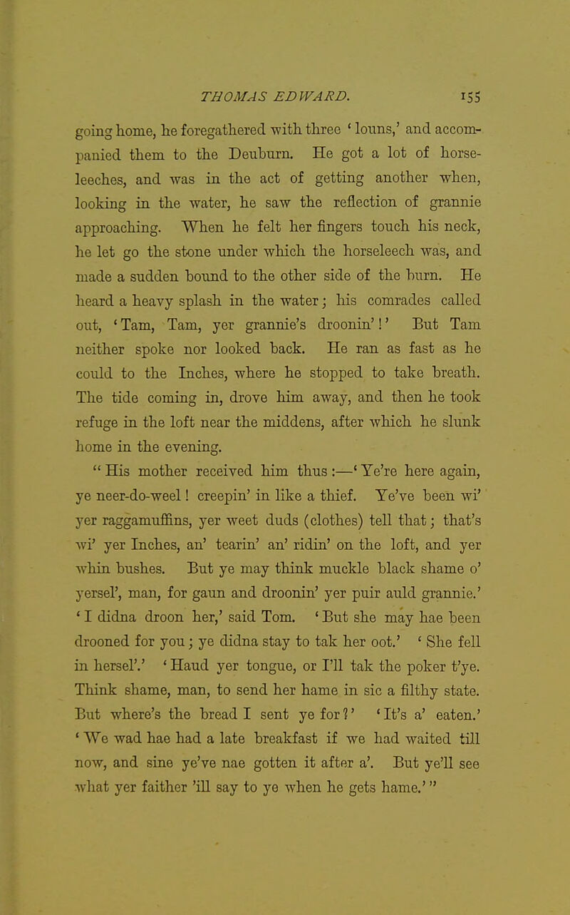 going home, lie foregathered -with three ' lotins,' and accom- panied them to the Deuburn. He got a lot of horse- leeches, and was in the act of getting another when, looking in the water, he saw the reflection of grannie approaching. When he felt her fingers touch his neck, he let go the stone under which the horseleech was, and made a sudden bound to the other side of the burn. He heard a heavy splash in the water; his comrades called out, ' Tam, Tarn, yer grannie's droonin'!' But Tam neither spoke nor looked back. He ran as fast as he could to the Inches, where he stopped to take breath. The tide coming in, drove him away, and then he took refuge in the loft near the middens, after which he slunk home in the evening.  His mother received him thus :—' Ye're here again, ye neer-do-weel! creepin' in like a thief. Te've been wi' yer raggamuflS.ns, yer weet duds (clothes) tell that; that's wi' yer Inches, an' tearin' an' ridin' on the loft, and yer whin bushes. But ye may think muckle black shame o' yersel', man, for gaun and droonin' yer puir auld grannie.' ' I didna droon her,' said Tom. ' But she may hae been drooned for you; ye didna stay to tak her oot.' ' She fell in hersel'.' ' Hand yer tongue, or I'll tak the poker t'ye. Think shame, man, to send her hame in sic a filthy state. But where's the bread I sent ye for ?' * It's a' eaten.' ' We wad hae had a late breakfast if we had waited till now, and sine ye've nae gotten it after a'. But ye'U see what yer faither 'ill say to ye when he gets hame.'
