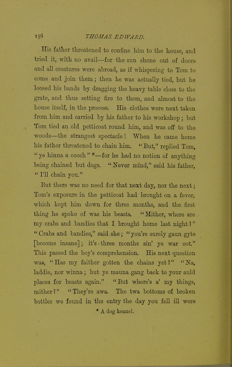 His father tkreatened to confine him to the house, and tried it, with no avail—for the sun shone out of doors and all creatures were abroad, as if whispering to Tom to come and join them; then he was actually tied, but he loosed his bands by dragging the heavy table close to the grate, and thus setting fire to them, and almost to the house itself, in the process. His clothes were next taken from him and carried by his father to his workshop; but Tom tied an old petticoat round him, and was off to the woods—the strangest spectacle! When he came home his father threatened to chain him.  But, replied Tom,  ye hinna a cooch  *—for he had no notion of anything being chained but dogs.  Never mind, said his father,  I'U chain you. But there was no need for that next day, nor the next; Tom's exposure in the petticoat had brought on a fever, which kept him down for three months, and the first thing he spoke of was his beasts. Mither, where are my crabs and bandies that I brought home last night ?  Crabs and bandies, said she; you're surely gaun gyte [become insane]; it's-three months sin' ye war oot. This passed the boy's comprehension. His next question was, Has my faither gotten the chains yet? ISTa, laddie, nor winna; but ye mauna gang back to your auld places for beasts again. But where's a' my things, mither? They're awa. The twa bottoms of broken bottles we found in the entry the day you fell ill were * A dog kennel.