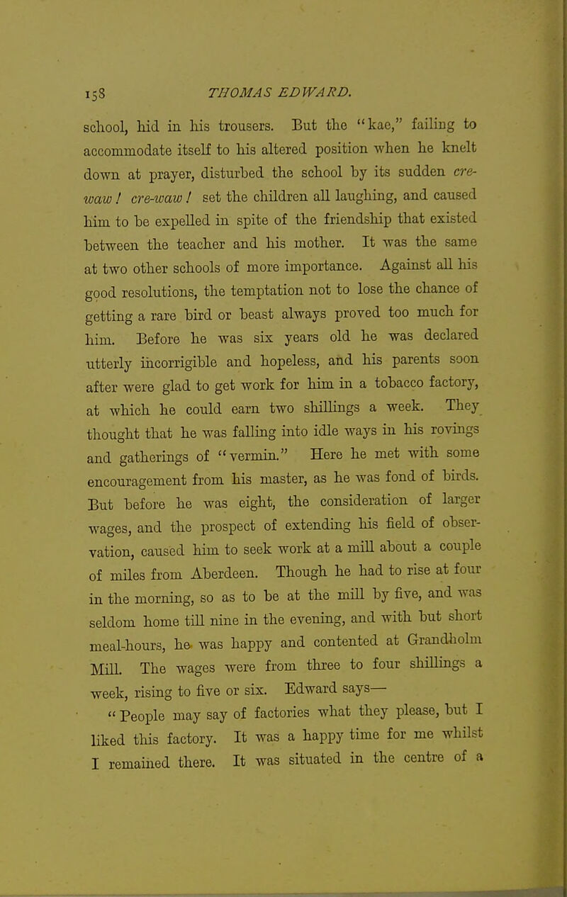 school, Md in his trousers. But the kae, failing to accommodate itself to his altered position when he knelt down at prayer, disturbed the school by its sudden cre- waw ! cre-waw ! set the children all laughing, and caused him to be expelled in spite of the friendship that existed between the teacher and his mother. It was the same at two other schools of more importance. Against all his good resolutions, the temptation not to lose the chance of getting a rare bird or beast always proved too much for him. Before he was six years old he was declared utterly incorrigible and hopeless, and his parents soon after were glad to get work for him in a tobacco factory, at which he could earn two shillings a week. They thought that he was falling into idle ways in his rovings and gatherings of vermin. Here he met with some encouragement from his master, as he was fond of birds. But before he was eight, the consideration of larger wages, and the prospect of extending his field of obser- vation, caused him to seek work at a mill about a couple of miles from Aberdeen. Though he had to rise at four in the morning, so as to be at the miU by five, and was seldom home till nine in the evening, and with but short meal-hours, he. was happy and contented at Grandholm Mill. The wages were from three to four shillings a week, rising to five or six. Edward says—  People may say of factories what they please, but I liked this factory. It was a happy time for me whilst I remaiiied there. It was situated in the centre of a