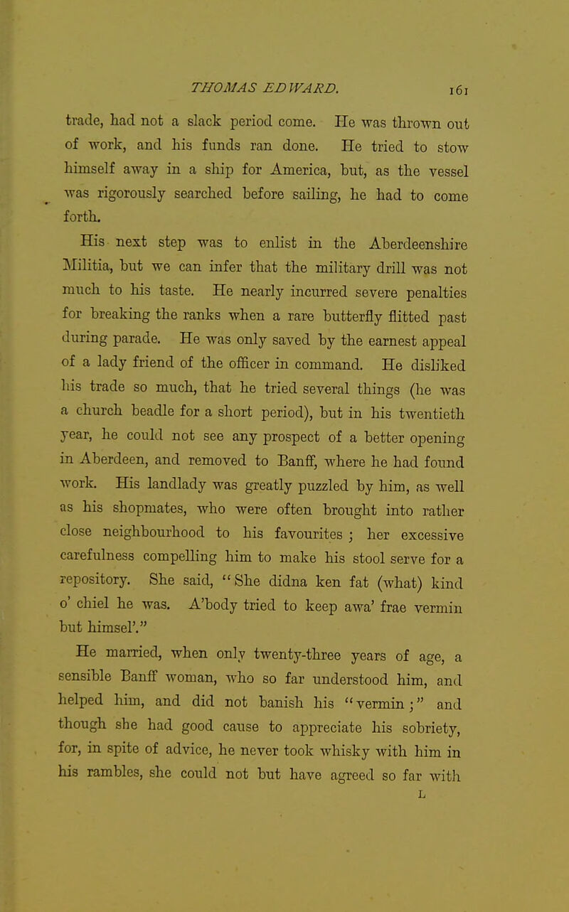 trade, liad not a slack period come. He was thro-wn out of work, and his funds ran done. He tried to stow himself away in a ship for America, but, as the vessel was rigorously searched before sailing, he had to come forth. His next step was to enlist in the Aberdeenshire Militia, but we can infer that the military drill was not much to his taste. He nearly incurred severe penalties for breaking the ranks when a rare butterfly flitted past during parade. He was only saved by the earnest appeal of a lady friend of the officer in command. He disliked his trade so much, that he tried several things (he was a church beadle for a short period), but in his twentieth year, he could not see any prospect of a better opening in Aberdeen, and removed to Banff, where he had found work. His landlady was greatly puzzled by him, as well as his shopmates, who were often brought into rather close neighbourhood to his favourites ; her excessive carefulness compelling him to make his stool serve for a repository. She said, She didna ken fat (what) kind o' chiel he was. A'body tried to keep awa' frae vermin but himsel'. He married, when only twenty-three years of age, a sensible Banff woman, who so far understood him, and helped him, and did not banish his vermin; and though she had good cause to appreciate his sobriety, for, in spite of advice, he never took whisky with him in his rambles, she could not but have agreed so far with L
