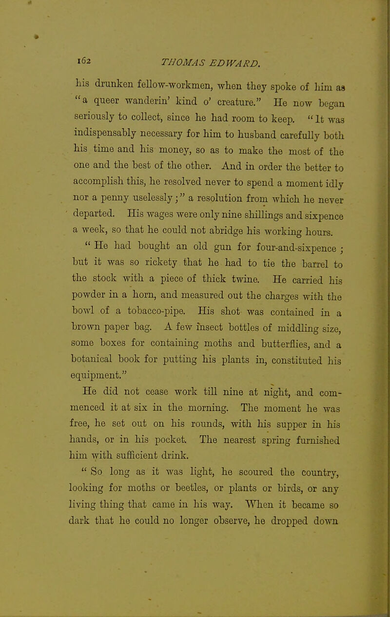 his drunken fellow-workmen, when they spoke of him as a queer wanderin' kind o' creature. He now began seriously to collect, since he had room to keep.  It was indispensably necessary for him to husband carefully both his time and his money, so as to make the most of the one and the best of the other. And in order the better to accomplish this, he resolved never to spend a moment idly nor a penny uselessly; a resolution from which he never departed. His wages were only nine shillings and sixpence a week, so that he could not abridge his working hours.  He had bought an old gun for four-and-sixpence ; but it was so rickety that he had to tie the barrel to the stock with a piece of thick twine. He carried his powder in a horn, and measured out the charges with the bowl of a tobacco-pipe. His shot was contained in a brown paper bag. A few insect bottles of middling size, some boxes for containing moths and butterflies, and a botanical book for putting his plants in, constituted his equipment. He did not cease work till nine at night, and com- menced it at six in the morning. The moment he was free, he set out on his rounds, with his supper in his hands, or in his pocket. The nearest spring furnished him with sufficient drink.  So long as it was light, he scoured the country, loolcing for moths or beetles, or plants or birds, or any living thing that came in Ms way. When it became so dark that he could no longer observe, he dropped down