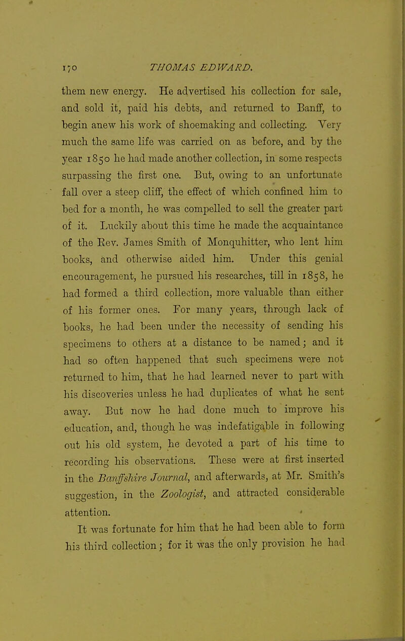 them new energy. He advertised his collection for sale, and sold it, paid his debts, and returned to BanflP, to hegin anew his work of shoemaking and collecting. Very much the same life was carried on as before, and by the year 1850 he had made another collection, in some respects surpassing the first one. But, owing to an unfortimate fall over a steep cliff, the effect of which confined him to bed for a month, he was compelled to sell the greater part of it. Luckily about this time he made the acquaintance of the Eev. James Smith of Monquhitter, who lent him books, and otherwise aided him. Under this genial encouragement, he pursued his researches, till in 1858, he had formed a third collection, more valuable than either of his former ones. For many years, through lack of books, he had been under the necessity of sending his specimens to others at a distance to be named; and it had so often happened that such specimens were not returned to him, that he had learned never to part with his discoveries unless he had duplicates of what he sent away. But now he had done much to improve his education, and, though he was indefatigable in following out his old system, he devoted a part of his time to recording his observations. These were at first inserted in the Banffsliire Journal, and afterwards, at Mr. Smith's suggestion, in the Zoologist, and attracted considerable attention. It was fortunate for him that he had been able to form his third collection; for it was the only provision he had