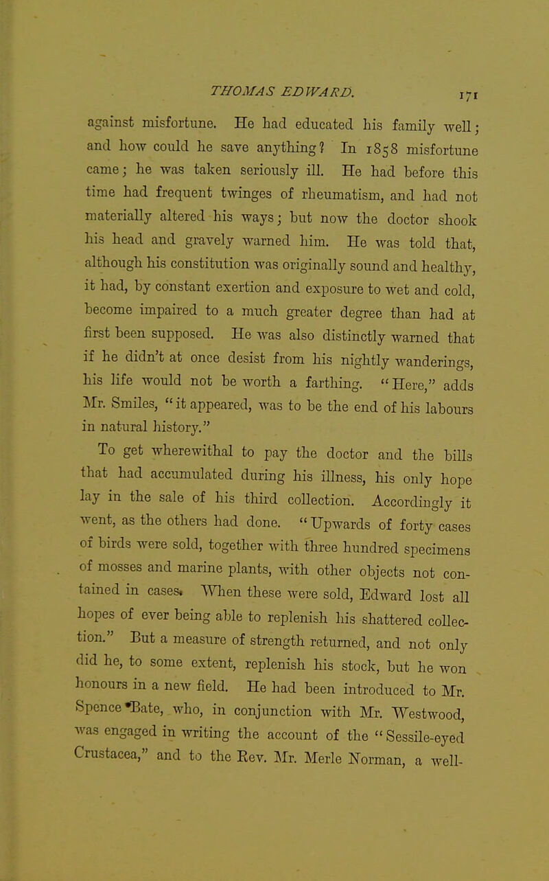 against misfortune. He had educated his family well; and how could he save anything? In 1858 misfortune came; he was taken seriously ill. He had before this time had frequent twinges of rheumatism, and had not materially altered his ways; but now the doctor shook his head and gravely warned him. He was told that, although his constitution was originally sound and healthy, it had, by constant exertion and ex^Dosure to wet and cold, become impaired to a much greater degree than had at first been supposed. He was also distinctly warned that if he didn't at once desist from his nightly wanderings, his life would not be worth a farthing.  Here, adds Mr. Smiles,  it appeared, was to be the end of his labours in natural history. To get wherewithal to pay the doctor and the bills that had accumulated during his illness, his only hope lay in the sale of his third collection. Accordingly it went, as the others had done.  Upwards of forty cases of birds were sold, together with three hundred specimens of mosses and marine plants, with other objects not con- tained in cases, men these were sold, Edward lost all hopes of ever being able to replenish his shattered coUec- tion. But a measure of strength returned, and not only did he, to some extent, replenish his stock, but he won honours in a new field. He had been introduced to Mr. Spence*Bate, who, in conjunction with Mr. Westwood, was engaged in writing the account of the  Sessile-eyed Crustacea, and to the Eev. Mr. Merle Norman, a well-