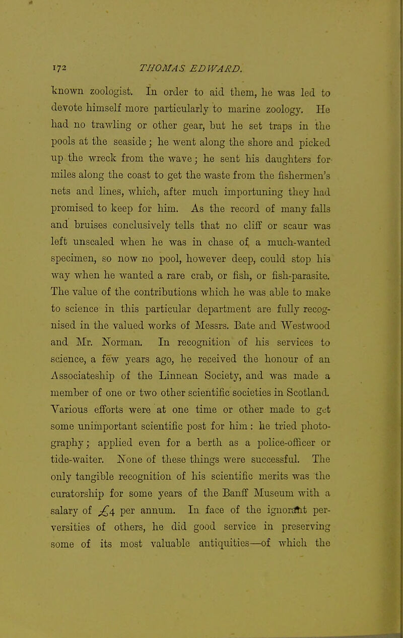 known zoologist. In order to aid them, lie was led to devote himself more particularly to marine zoology. He had no trawling or other gear, but he set traps in the pools at the seaside; he went along the shore and picked up the wreck from the wave; he sent his daughters for miles along the coast to get the waste from the fishermen's nets and hues, Avhich, after much importuning they had promised to keep for him. As the record of many falls and bruises conclusively tells that no cliff or scaur was left unsealed when he was in chase of a much-wanted specimen, so now no pool, however deep, could stop his way when he wanted a rare crab, or fish, or fish-parasite. The value of the contributions which he was able to make to science in this particular department are fully recog- nised in the valued works of Messrs. Bate and Westwood and Mr. Norman. In recognition of his services to science, a few years ago, he received the honour of an Associateship of the Linnean Society, and was made a member of one or two other scientific societies in Scotland. Various efforts were at one time or other made to get some unimportant scientific post for him: he tried photo- graphy; applied even for a berth as a poHce-officer or tide-waiter. None of these things were successful. The only tangible recognition of his scientific merits was the curatorship for some years of the Banff Museum with a salary of per annum. In face of the ignoKltt per- versities of others, he did good service in preserving some of its most valuable antiquities—of which the