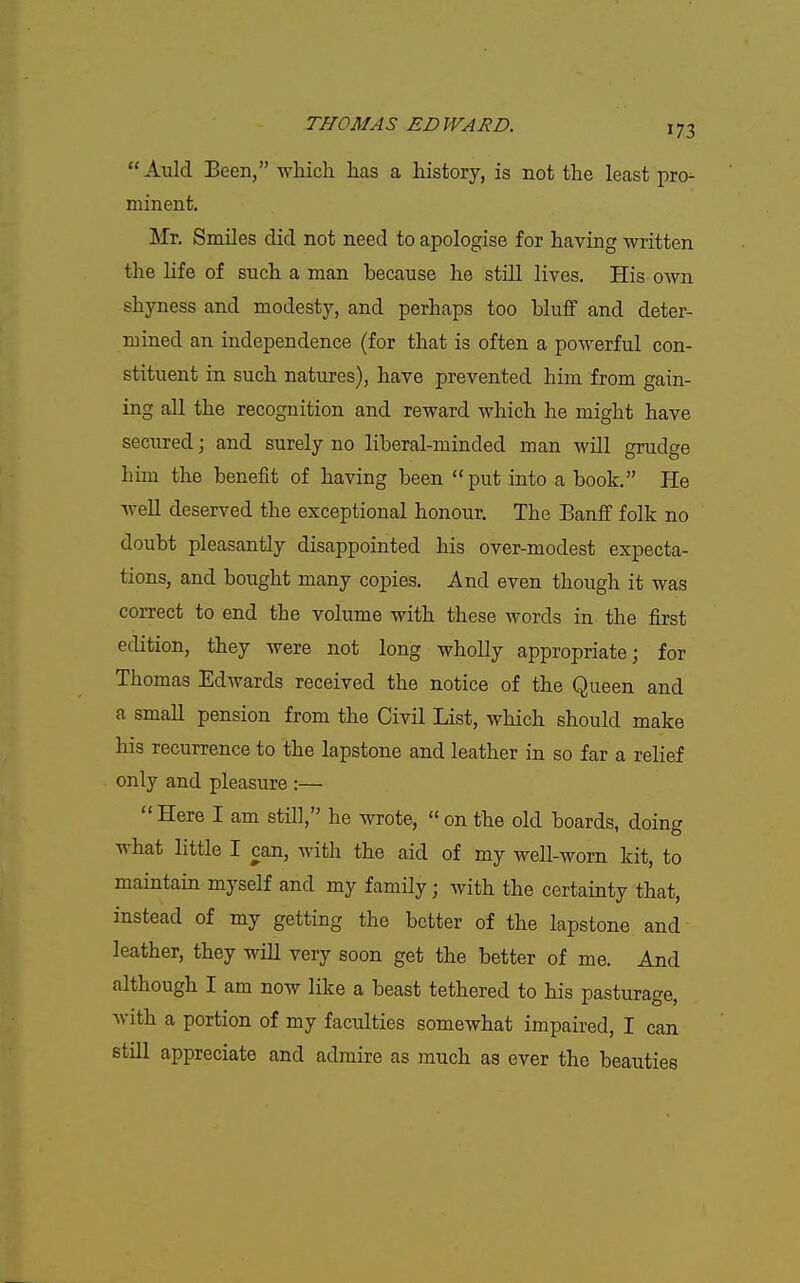 Auld Been, wluch has a history, is not the least pro- minent. Mr. Smiles did not need to apologise for having written the life of such a man because he still lives. His own shyness and modesty, and perhaps too bluff and deter- mined an independence (for that is often a powerful con- stituent in such natures), have prevented him from gain- ing all the recognition and reward which he might have secured; and surely no liberal-minded man will grudge him the benefit of having been put into a book. He well deserved the exceptional honour. The Banff folk no doubt pleasantly disappointed his over-modest expecta- tions, and bought many copies. And even though it was correct to end the volume with these words in the first edition, they were not long wholly appropriate; for Thomas Edwards received the notice of the Queen and a small pension from the Civil List, which should make his recurrence to the lapstone and leather in so far a relief only and pleasure :— Here I am still, he wrote, on the old boards, doing what little I can, with the aid of my well-worn kit, to maintain myself and my family; with the certainty that, instead of my getting the better of the lapstone and leather, they will very soon get the better of me. And although I am now like a beast tethered to his pasturage, with a portion of my faculties somewhat impaired, I can still appreciate and admire as much as ever the beauties