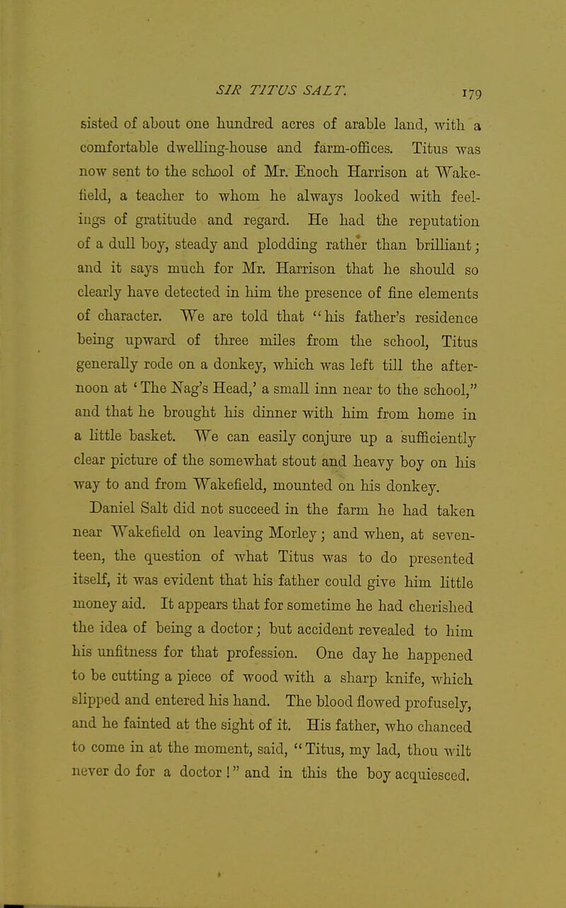 sisted of about one hundred acres of arable land, with a comfortable dweUing-house and farm-offices. Titus was now sent to the school of Mr. Enoch Harrison at Wake- field, a teacher to whom he always looked with feel- ings of gratitude and regard. He had the reputation of a dull boy, steady and plodding rather than brilliant; and it says much for Mr. Harrison that he should so clearly have detected in him the presence of fine elements of character, We are told that his father's residence being upward of three miles from the school, Titus generally rode on a donkey, which was left till the after- noon at ' The ISTag's Head,' a small inn near to the school, and that he brought his dinner with him from home in a little basket. We can easily conjure up a sufficiently clear picture of the somewhat stout and heavy boy on his way to and from Wakefield, mounted on his donkey. Daniel Salt did not succeed in the farm he had taken near Wakefield on leaving Morley; and when, at seven- teen, the question of what Titus was to do presented itself, it was evident that his father could give him Httle money aid. It appears that for sometime he had cherished the idea of being a doctor; but accident revealed to him his unfitness for that profession. One day he happened to be cutting a piece of wood with a sharp knife, which slipped and entered his hand. The blood flowed profusely, and he fainted at the sight of it. His father, who chanced to come in at the moment, said,  Titus, my lad, thou wilt never do for a doctor ! and in this the boy acquiesced.