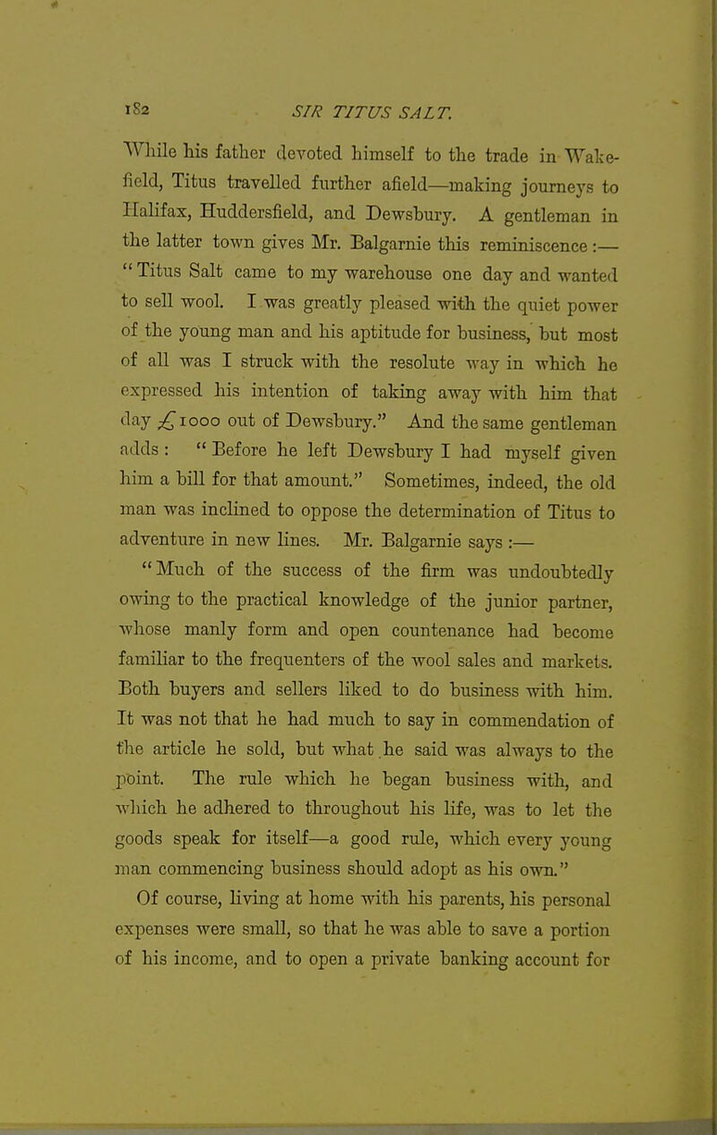 While las father devoted himself to the trade in Wake- field, Titus travelled further afield—making journeys to Halifax, Huddersfield, and Devrsbury. A gentleman in the latter town gives Mr. Balgarnie this reminiscence :—  Titus Salt came to my warehouse one day and wanted to sell wool. I was greatly pleased with the quiet power of the young man and his aptitude for business, but most of all was I struck with the resolute way in which he expressed his intention of taking away with him that ^^''^■y p^^iooo out of Dewsbury. And the same gentleman adds :  Before he left Dewsbury I had myself given him a biU for that amount. Sometimes, indeed, the old man was inclined to oppose the determination of Titus to adventure in new lines. Mr. Balgarnie says :— Much of the success of the firm was undoubtedly owing to the practical knowledge of the junior partner, Avhose manly form and open countenance had become familiar to the frequenters of the wool sales and markets. Both buyers and sellers liked to do business with him. It was not that he had much to say in commendation of the article he sold, but what .he said was always to the point. The rule which he began business with, and which he adhered to throughout his life, was to let the goods speak for itself—a good rule, which every young man commencing business should adopt as his own. Of course, living at home with his parents, his personal expenses were smaU, so that he was able to save a portion of his income, and to open a private banking account for