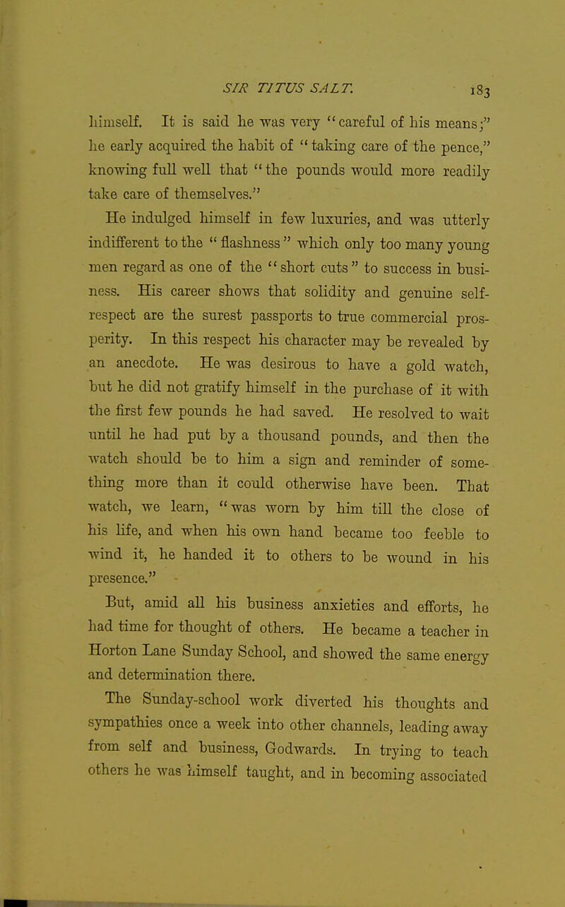 himself. It is said he was very careful of his means; he early acquired the habit of  taking care of the pence, knowing full well that  the pounds would more readily take care of themselves. He indulged himself in few luxuries, and was utterly indifferent to the  fllashness  which only too many young men regard as one of the short cuts  to success in busi- ness. His career shows that solidity and genuine self- respect are the surest passports to true commercial pros- perity. In this respect his character may be revealed by an anecdote. He was desirous to have a gold watch, but he did not gratify himself in the purchase of it with the first few pounds he had saved. He resolved to wait until he had put by a thousand pounds, and then the watch should be to him a sign and reminder of some- thing more than it could otherwise have been. That watch, we learn, was worn by him till the close of his life, and when his own hand became too feeble to wind it, he handed it to others to be wound in his presence. - But, amid all his business anxieties and efforts, he had time for thought of others. He became a teacher in Horton Lane Sunday School, and showed the same energy and determination there. The Sunday-school work diverted his thoughts and sympathies once a week into other channels, leading away from self and business, Godwards. In trying to teach others he was himself taught, and in becoming associated