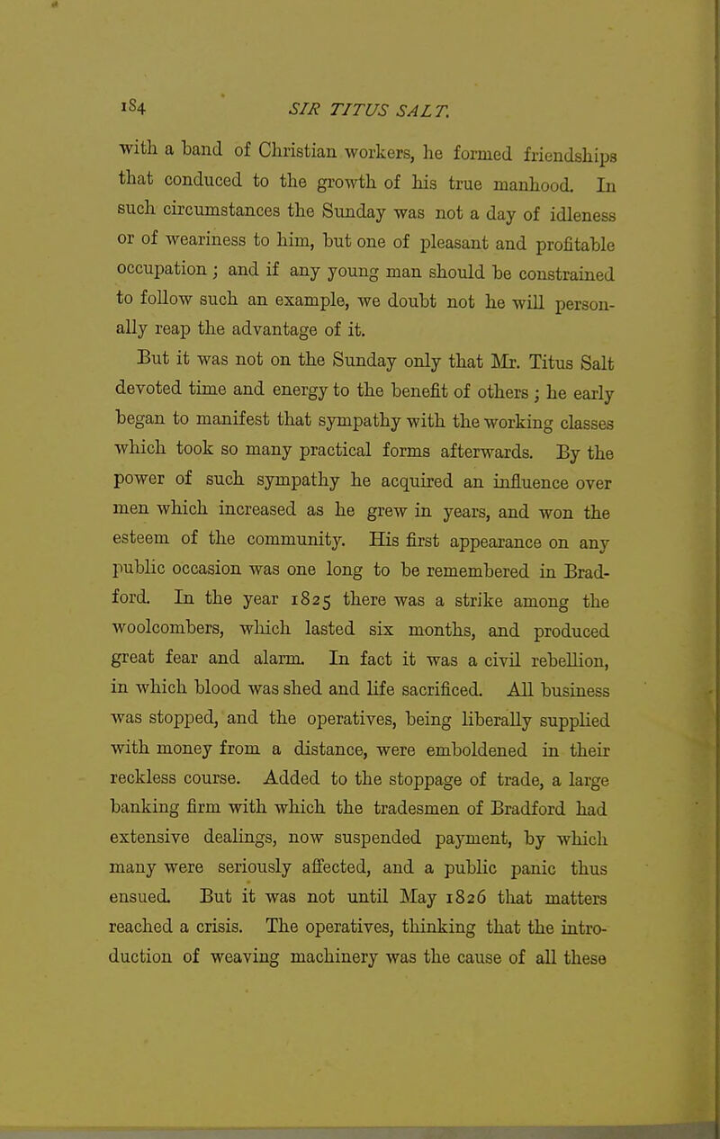 with a band of Christian workers, he formed friendships that conduced to the growth of his true manhood. In such circumstances the Sunday was not a day of idleness or of weariness to him, but one of pleasant and profitable occupation ; and if any young man should be constrained to follow such an example, we doubt not he will person- ally reap the advantage of it. But it was not on the Sunday only that ]\Ir. Titus Salt devoted time and energy to the benefit of others ; he early began to manifest that sympathy with the working classes which took so many practical forms afterwards. By the power of such sympathy he acquired an influence over men which increased as he grew in years, and won the esteem of the community. His first appearance on any public occasion was one long to be remembered in Brad- ford. In the year 1825 there was a strike among the woolcombers, which lasted six months, and produced great fear and alarm. In fact it was a civil rebellion, in which blood was shed and life sacrificed. AU business was stopped, and the operatives, being liberally supplied with money from a distance, were emboldened in their reckless course. Added to the stoppage of trade, a large banking firm with which the tradesmen of Bradford had extensive dealings, now suspended payment, by which many were seriously affected, and a public panic thus ensued. But it was not untU May 1826 tliat matters reached a crisis. The operatives, thinking that the intro- duction of weaving machinery was the cause of all these
