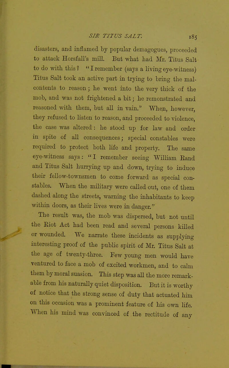disasters, and inflamed by popular demagogues, proceeded to attack Horsfall's mill. But what liad Mr. Titus Salt to do with this ?  I remember (says a living eye-witness) Titus Salt took an active part in trying to bring the mal- contents to reason; he went into the very thick of the mob, and was not frightened a bit; he remonstrated and reasoned with them, but all in vain. When, however, they refused to listen to reason, and proceeded to violence, the case was altered : he stood up for law and order in spite of all consequences; special constables were required to protect both life and property. The same eye-witness says: I remember seeing Wilham Eand and Titus Salt hurrying np and down, trying to induce their fellow-townsmen to come forward as special con- stables. When the military were called out, one of them dashed along the streets, warning the inhabitants to keep within doors, as their lives were in danger. The result was, the mob was dispersed, but not until the Eiot Act had been read and several persons killed or wounded. We narrate these incidents as supplying interesting proof of the pubHc spirit of Mr. Titus Salt at the age of twenty-three. Few young men would have ventured to face a mob of excited workmen, and to calm them by moral suasion. This step was all the more remark- able from his naturally quiet disposition. But it is worthy of notice that the strong sense of duty that actuated him on this occasion was a prominent feature of his own life. ^Y\\Qn his mind was convinced of the rectitude of any