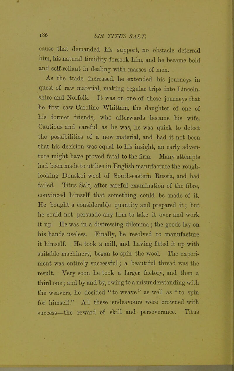 cause that demanded his support, no obstacle deterred him, his natural timidity forsook him, and he became bold and self-reliant in dealing with masses of men. As the trade increased, he extended his journeys in quest of raw material, making regular trips into Lincoln- shire and Norfolk. It was on one of these journeys that he first saw Caroline Whittam, the daughter of one of his former friends, who afterwards became his wife. Cautious and careful as he was, he was quick to detect the possibilities of a new material, and had it not been that his decision was equal to his insight, an early adven- ture might have proved fatal to the firm. Many attempts had been made to utilise in English manufacture the rough- looking Donskoi wool of South-eastern Eussia, and had failed. Titus Salt, after careful examination of the fibre, convinced himself that something could be made of it. He bought a considerable quantity and prepared it; but he coidd not persuade any firm to take it over and work it up. He was in a distressing dilemma; the goods lay on his hands useless. Finally, he resolved to manufacture it himself. He took a mill, and having fitted it up with suitable machinery, began to spin the wooL The experi- ment was entirely successful; a beautifid thread was the result. Yery soon he took a larger factory, and then a third one; and by and by, owing to a misunderstanding with the weavers, he decided to weave as well as to spin for himself. All these endeavours were crowned -wdth success—the reward of skill and perseverance. Titus