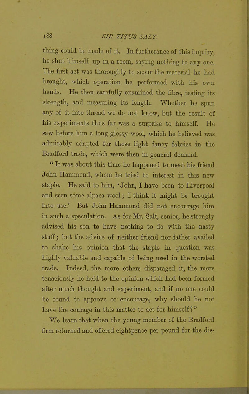 thing could be made of it. In furtherance of this inquiry, he shut himself up in a room, saying nothing to any one. The first act was thoroughly to scour the material he had brought, which operation he performed with his own hands. He then carefully examined the fibre, testing its strength, and measuring its length. Whether lie spun any of it into thread we do not know, but the result of his experiments thus far was a surprise to himself. He saw before him a long glossy wool, which he believed was admirably adapted for those light fancy fabrics in the Bradford trade, which were then in general demand.  It was about this time he happened to meet his friend John Hammond, whom he tried to interest in this new staple. He said to him, * John, I have been to Liverpool and seen some alpaca wool; I think it might be brought into use.' But John Hammond did not encourage him in such a speculation. As for Mr. Salt, senior, he strongly advised his son to have nothing to do with the nasty stuff; but the advice of neither friend nor father availed to shake his opinion that the staple in. question was highly valuable and capable of being used in the worsted trade. Indeed, the more others disparaged it, the more tenaciously he held to the opinion which had been formed after much thought and experiment, and if no one could be found to approve or encourage, why shoidd he not have the courage in this matter to act for himself ? We learn that when the young member of the Bradford firm returned and offered eightpence per pound for the dis-