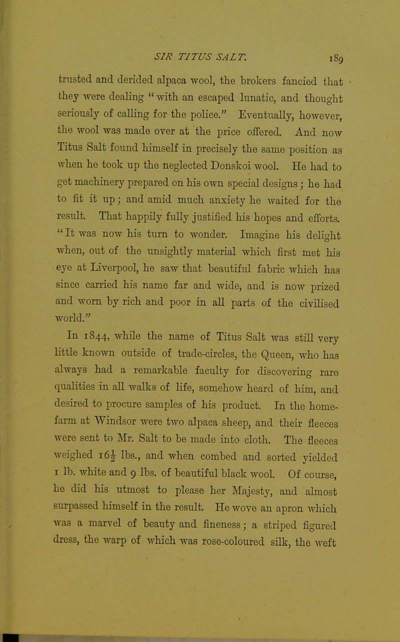 trusted and derided alpaca wool, tlie brokers fancied that they -were dealing with an escaped lunatic, and thought seriously of calling for the police. Eventually, however, the wool was made over at the price offered. And now Titus Salt found himself in precisely the same position as when he took up the neglected Donskoi wool. He had to get machinery prepared on his own special designs; he had to fit it up; and amid much anxiety he waited for the result. That happily fidly justified his hopes and efi'orts. It was now his turn to wonder. Imagine his delight when, out of the unsightly material which first met his eye at Liverpool, he saw that beautiful fabric which has since carried his name far and wide, and is now prized and worn by rich and poor in all parts of the civilised world. In 1844, while the name of Titus Salt was still very little known outside of trade-circles, the Queen, who has always had a remarkable faculty for discovering rare qualities in all walks of life, somehow heard of him, and desired to procure samples of his product. In the home- farm at Windsor were two alpaca sheep, and their fleeces were sent to Mr. Salt to be made into cloth. The fleeces weighed 16^ lbs., and when combed and sorted yielded I lb. white and 9 lbs. of beautiful black wool. Of course, he did his utmost to please her Majesty, and almost surpassed himself in the result. He wove an apron which was a marvel of beauty and fineness; a striped figured dress, the warp of which was rose-coloured silk, the weft