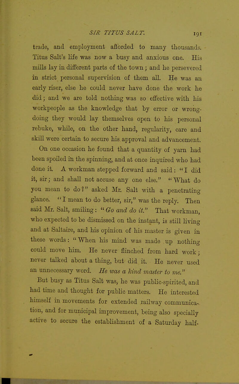 trade, and employment afibrded to many thousands. Titus Salt's life was now a busy and anxious one. His mills lay in different parts of the town j and lie persevered in strict personal supervision of them all. He was an early riser, else he could never have done the work he did; and we are told nothing was so effective with his workpeople as the knowledge that by error or wrong- doing they woTild lay themselves open to his personal rebuke, while, on the other hand, regularity, care and skill were certain to secure his approval and advancement. On one occasion he found that a quantity of yarn had been spoiled in the spinning, and at once inquired who had done it. A workman stepped forward and said : I did it, sir; and shall not accuse any one else. What do you mean to do? asked Mr. Salt with a penetrating glance.  I mean to do better, sir, was the reply. Then said Mr. Salt, smiling:  Go and do it That workman, who expected to be dismissed on the instant, is still livinc^ and at Saltaire, and his opinion of his master is given in these words: When his mind was made up nothing could move him. He never flinched from hard work; never talked about a thing, but did it. He never used an unnecessary word. He was a land master to me. But busy as Titus Salt was, he was public-spirited, and had time and thought for public matters. He interested himself in movements for extended railway communica- tion, and for municipal improvement, being also specially active to secure the establishment of a Saturday half-