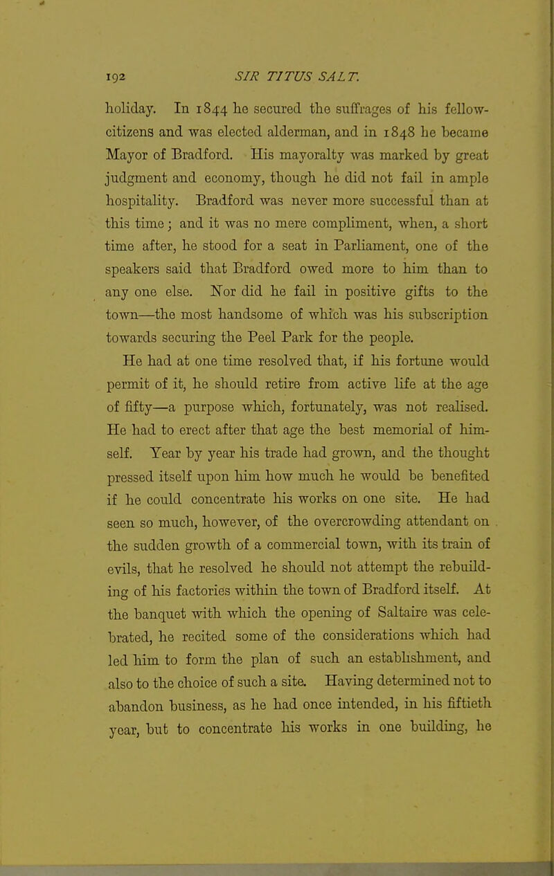 holiday. In 1844 he secured the suffrages of his fellow- citizens and was elected alderman, and in 1848 he became Mayor of Bradford. His mayoralty was marked by great judgment and economy, though he did not fail in ample hospitality. Bradford was never more successful than at this time; and it was no mere compliment, when, a short time after, he stood for a seat in Parliament, one of the speakers said that Bradford owed more to him than to any one else. Nor did he fail in positive gifts to the town—the most handsome of which was his subscription towards securing the Peel Park for the people. He had at one time resolved that, if his fortune would permit of it, he should retire from active life at the age of fifty—a purpose which, fortunately, was not realised. He had to erect after that age the best memorial of him- self. Year by year his trade had grown, and the thought pressed itself upon him how much he would be benefited if he could concentrate his works on one site. He had seen so much, however, of the overcrowding attendant on the sudden growth of a commercial town, with its train of evils, that he resolved he should not attempt the rebuild- ing of his factories within the town of Bradford itself. At the banquet with which the opening of Saltaire was cele- brated, he recited some of the considerations which had led him to form the plan of such an estabhshment, and also to the choice of such a site. Having determined not to abandon business, as he had once intended, in his fiftieth year, but to concentrate his works in one building, he