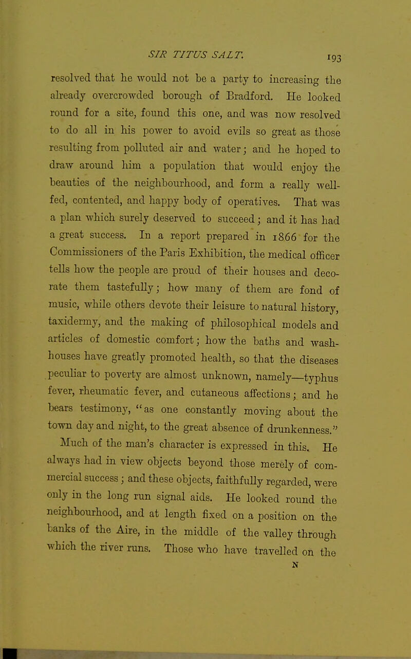 resolved that he would not be a party to increasing the already overcrowded borough of Bradford. He looked round for a site, found this one, and was now resolved to do all in his power to avoid evils so great as those resulting from polluted air and water; and he hoped to draw around him a population that would enjoy the beauties of the neighbourhood, and form a really well- fed, contented, and happy body of operatives. That was a plan which surely deserved to succeed j and it has had a great success. In a report prepared in 1866 for the Commissioners of the Paris Exhibition, the medical officer tells how the people are proud of their houses and deco- rate them tastefully; how many of them are fond of music, while others devote their leisure to natural history, taxidermy, and the making of philosophical models and articles of domestic comfort; how the baths and wash- houses have greatly promoted health, so that the diseases peculiar to poverty are almost unknown, namely typhus fever, rheumatic fever, and cutaneous affections; and he bears testimony, as one constantly moving about the town day and night, to the great absence of drunkenness. Much of the man's character is expressed in this. He always had in view objects beyond those merely of com- mercial success; and these objects, faithfuUy regarded, were only in the long run signal aids. He looked round the neighbourhood, and at length fixed on a position on the banks of the Aire, in the middle of the vaUey through which the river runs. Those who have travelled on the N