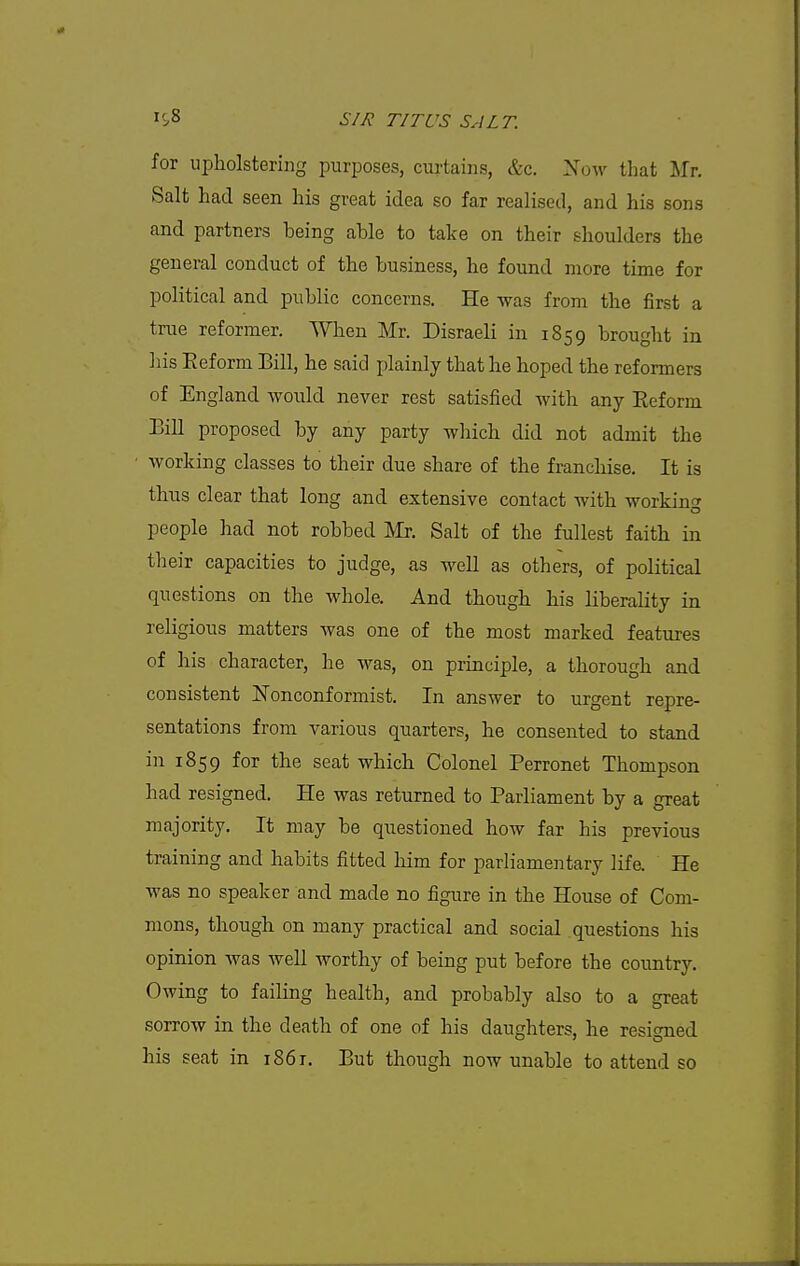 for upholstering purposes, curtains, &c. Xow that Mr, Salt had seen his great idea so far realised, and his sons and partners being able to take on their shoulders the general conduct of the business, he found more time for political and public concerns. He was from the first a true reformer. When Mr. Disraeli in 1859 brought in his Eeform Bill, he said plainly that he hoped the reformers of England would never rest satisfied with any Reform Bill proposed by any party which did not admit the working classes to their due share of the franchise. It is thus clear that long and extensive contact with working people had not robbed IVIr. Salt of the fullest faith in their capacities to judge, as well as others, of political questions on the whole. And though his liberality in religious matters was one of the most marked features of his character, he was, on principle, a thorough and consistent ISTonconformist. In answer to urgent repre- sentations from various quarters, he consented to stand in 1859 for the seat which Colonel Perronet Thompson had resigned. He was returned to Parliament by a great majority. It may be questioned how far his previous training and habits fitted him for parliamentary life. He was no speaker and made no figure in the House of Com- mons, though on many practical and social questions his opinion was well worthy of being put before the country. Owing to failing health, and probably also to a great sorrow in the death of one of his daughters, he resigned his seat in i86t. But though now unable to attend so