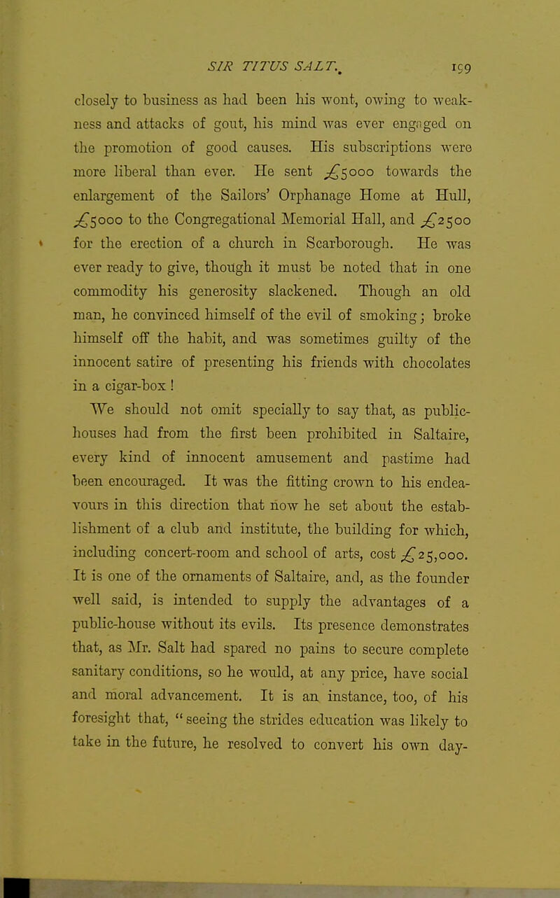 closely to business as had been his wont, owing to weak- ness and attacks of gout, his mind was ever engaged on the promotion of good causes. His subscriptions were more liberal than ever. He sent ;!^5ooo towards the enlargement of the Sailors' Orphanage Home at Hull, ;;^5ooo to the Congregational Memorial Hall, and ;^25oo for the erection of a church in Scarborough. He was ever ready to give, though it must be noted that in one commodity his generosity slackened. Though an old man, he convinced himself of the evil of smoking; broke himself off the habit, and was sometimes guilty of the innocent satire of presenting his friends with chocolates in a cigar-box! We should not omit specially to say that, as public- houses had from the first been prohibited in Saltaire, every kind of innocent amusement and pastime had been encouraged. It was the fitting crown to his endea- vours in this direction that how he set about the estab- lishment of a club and institute, the building for which, including concert-room and school of arts, cost 25,000. It is one of the ornaments of Saltaire, and, as the founder well said, is intended to supply the advantages of a public-house without its evils. Its presence demonstrates that, as Mr. Salt had spared no pains to secure complete sanitary conditions, so he would, at any price, have social and moral advancement. It is an instance, too, of his foresight that,  seeing the strides education was likely to take in the future, he resolved to convert his oym day-