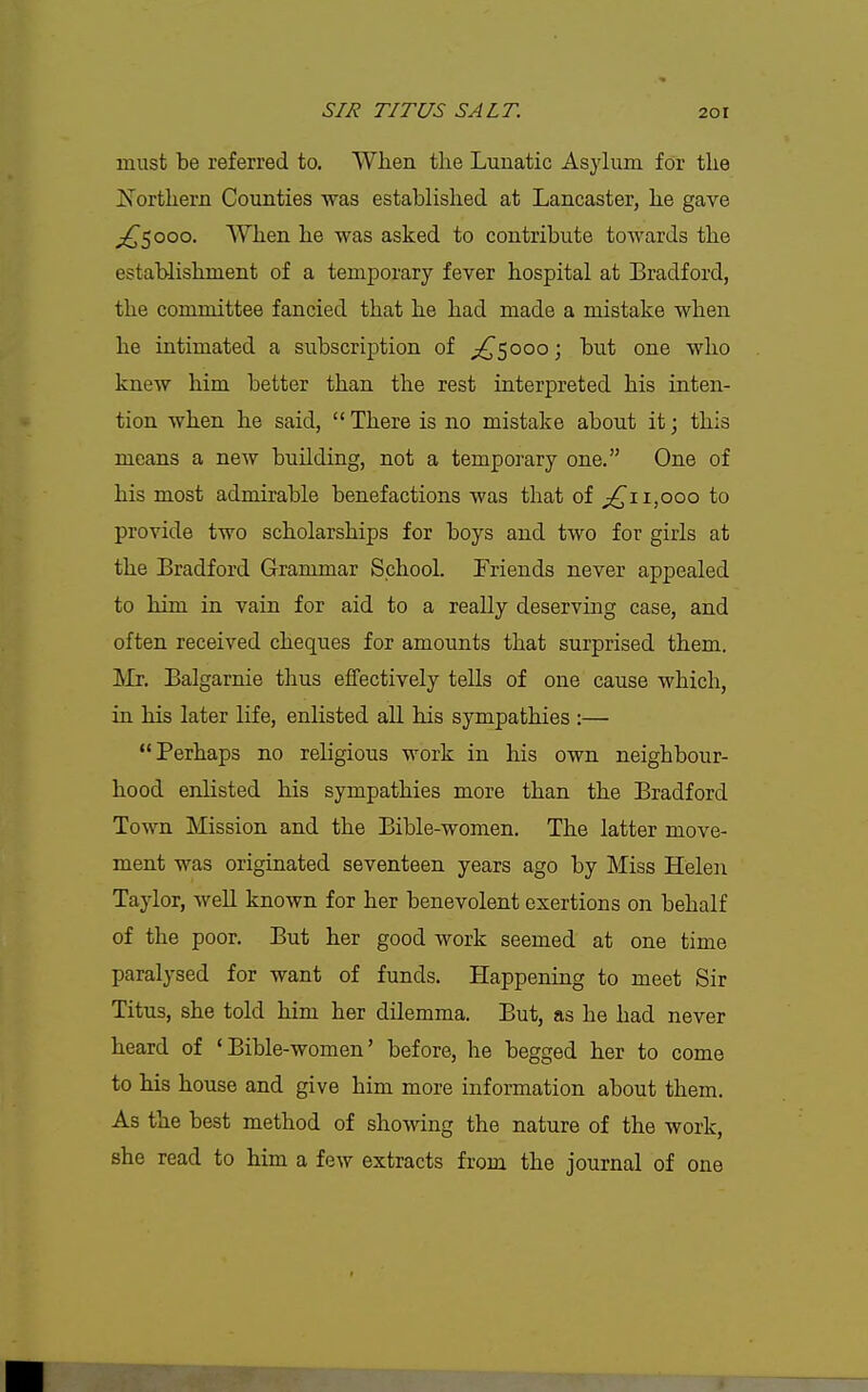 must be referred to. When the Lunatic Asylum for the Northern Counties was established at Lancaster, he gave ^5000. When he was asked to contribute towards the establishment of a temporary fever hospital at Bradford, the committee fancied that he had made a mistake when he intimated a subscription of ;!^5ooo; but one who knew him better than the rest interpreted his inten- tion when he said,  There is no mistake about it; this means a new building, not a temporary one. One of his most admirable benefactions was that of 1,000 to provide two scholarships for boys and two for girls at the Bradford Grammar School. Friends never appealed to him in vain for aid to a really deserving case, and often received cheques for amounts that surprised them. Mr. Balgarnie thus effectively tells of one cause which, in his later life, enlisted all his sympathies :— Perhaps no religious work in his own neighbour- hood enlisted his sympathies more than the Bradford Town Mission and the Bible-women. The latter move- ment was originated seventeen years ago by Miss Helen Taylor, well known for her benevolent exertions on behalf of the poor. But her good work seemed at one time paralysed for want of funds. Happening to meet Sir Titus, she told him her dilemma. But, as he had never heard of 'Bible -women' before, he begged her to come to his house and give him more information about them. As the best method of sho-^ving the nature of the work, she read to him a few extracts from the journal of one