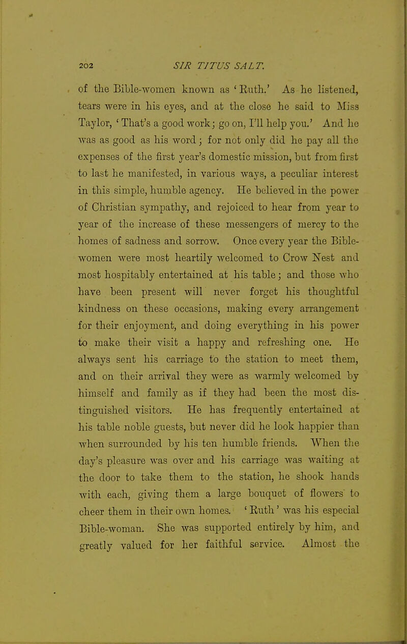 Qf tlie Bible-women known as ' Ruth.' As he listened, tears were in his eyes, and at the close he said to Miss Taylor, ' That's a good work; go on, I'll help you.' And he was as good as his word; for not only did he pay all the expenses of the first year's domestic mission, but from first to last he manifested, in various ways, a peculiar interest in this simple, hurable agency. He believed in the power of Christian sympathy, and rejoiced to hear from year to year of the increase of these messengers of mercy to the homes of sadness and sorrow. Once every year the Bible- women were most heartily welcomed to Crow Nest and most hospitably entertained at his table; and those Avho have been present will never forget his thoughtful kindness on these occasions, making every arrangement for their enjoyment, and doing everything in his power to make their visit a happy and refreshing one. He always sent his carriage to the station to meet them, and on their arrival they were as warmly welcomed by himself and family as if they had been the most dis- tinguished visitors. He has frequently entertained at his table noble guests, but never did he look happier than when surrounded by his ten humble friends. When the day's pleasure was over and his carriage was waiting at the door to take them to the station, he shook hands with each, giving them a large bouquet of flowers' to cheer them in their own homes. ' Ruth' was his especial Bible-woman. She was supported entirely by him, and greatly valued for her faithful service. Almost the