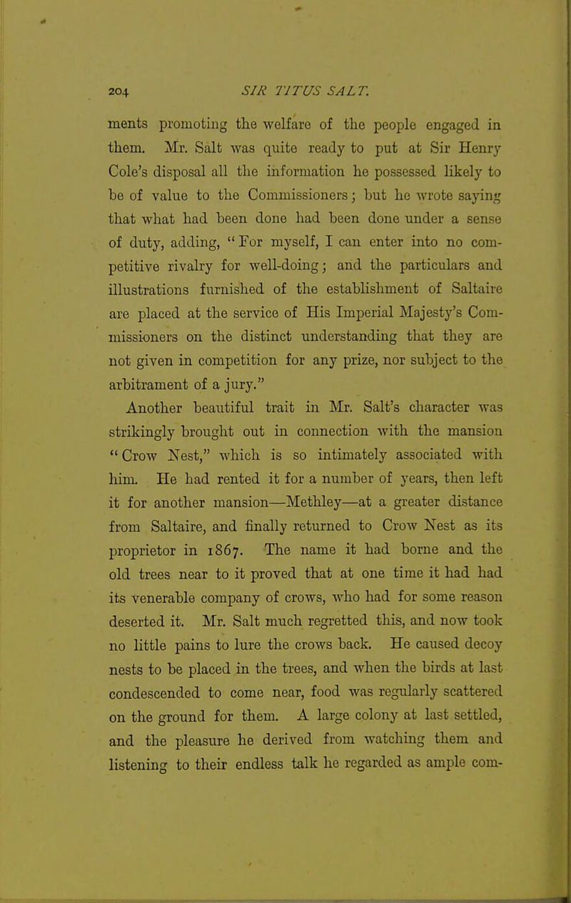 ments promoting the welfare of the people engaged in them. Mr. Salt was quite ready to put at Sir Henry- Cole's disposal all the information he possessed likely to be of value to the Commissioners; but he wrote saying that what had been done had been done under a sense of duty, adding,  For myself, I can enter into no com- petitive rivalry for well-doing; and the particulars and illustrations furnished of the establishment of Saltaire are placed at the service of His Imperial Majesty's Com- missioners on the distinct understanding that they are not given in competition for any prize, nor subject to the arbitrament of a jury. Another beautiful trait in Mr. Salt's character was strikingly brought out in connection with the mansion  Crow Nest, which is so intimately associated with him. He had rented it for a number of years, then left it for another mansion—Methley—at a greater distance from Saltaire, and finally returned to Crow Nest as its proprietor in 1867. The name it had borne and the old trees near to it proved that at one time it had had its venerable company of crows, who had for some reason deserted it. Mr. Salt much regretted this, and now took no little pains to lure the crows back. He caused decoy nests to be placed in the trees, and when the birds at last condescended to come near, food was regularly scattered on the ground for them. A large colony at last settled, and the pleasure he derived from watching them and listening to their endless talk he regarded as ample com-