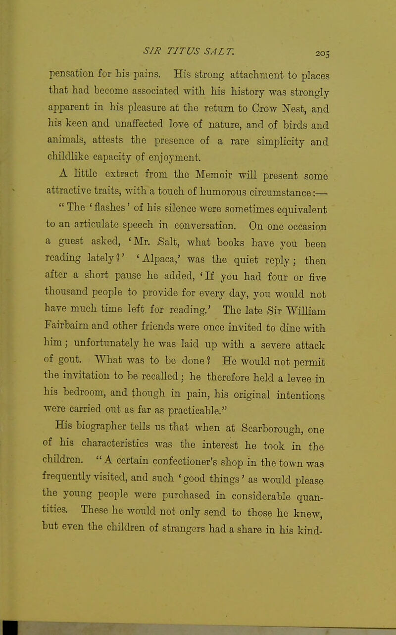 pensation for liis pains. His strong attacliment to places that had become associated with his history was strongly apparent in his pleasure at the return to Crow Nest, and his keen and unaflfected love of nature, and of birds and animals, attests the presence of a rare simplicity and childlike capacity of enjoyment. A little extract from the Memoir will present some attractive traits, with a touch of humorous circumstance:—  The ' flashes' of his silence were sometimes equivalent to an articulate speech in conversation. On one occasion a guest asked, 'Mr. Salt, what books have you been reading lately?' 'Alpaca,' was the quiet reply; then after a short pause he added, 'If you had four or five thousand people to provide for every day, you would not have much time left for reading.' The late Sir William Fairbaim and other friends were once invited to dine with him; unfortunately he was laid up with a severe attack of gout. What was to be done 1 He would not permit the invitation to be recalled; he therefore held a levee in his bedroom, and though in pain, his original intentions were carried out as far as practicable. His biographer tells us that when at Scarborough, one of his characteristics was the interest he took in the children. A certain confectioner's shop in the town was frequently visited, and such 'good things' as would please the young people were purchased in considerable quan- tities. These he would not only send to those he knew, but even the children of strangers had a share in his kind-