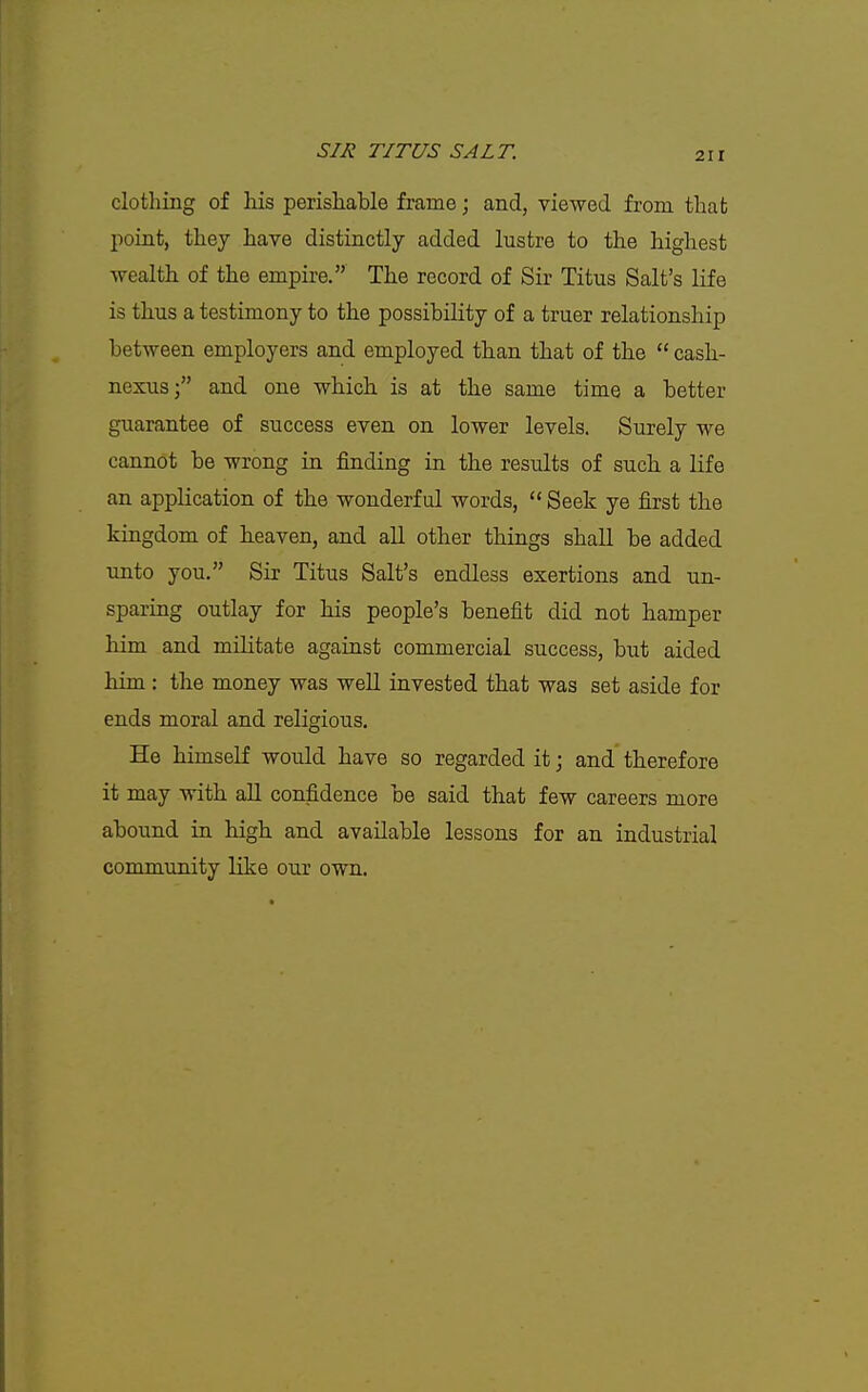 clothing of his perishable frame; and, viewed from that point, they have distinctly added lustre to the highest wealth of the empire. The record of Sir Titus Salt's life is thus a testimony to the possibility of a truer relationship between employers and employed tlian that of the  cash- nexus; and one which is at the same time a better guarantee of success even on lower levels. Surely we cannot be wrong in finding in the results of such a life an application of the wonderful words,  Seek ye first the kingdom of h.eaven, and all other things shall be added unto you. Sir Titus Salt's endless exertions and un- sparing outlay for his people's benefit did not hamper him and militate against commercial success, but aided him: the money was well invested that was set aside for ends moral and religious. He himself would have so regarded it; and therefore it may with all confidence be said that few careers more abound in high and available lessons for an industrial community like our own.