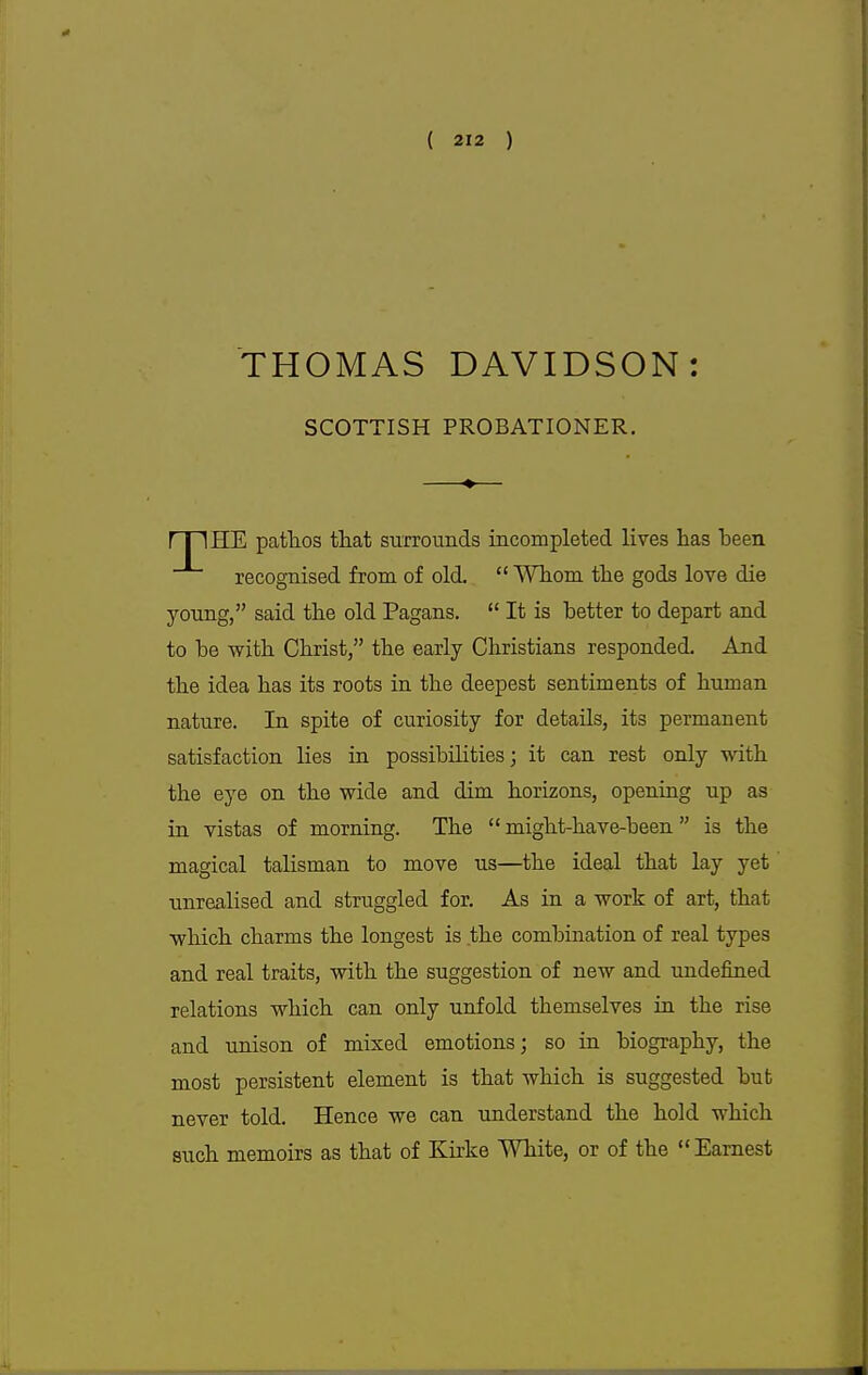 THOMAS DAVIDSON: SCOTTISH PROBATIONER. HE pathos that surrounds incompleted lives has heen recognised from of old.  Whom the gods love die young, said the old Pagans.  It is hetter to depart and to he with Christ/' the early Christians responded. And the idea has its roots in the deepest sentiments of human nature. In spite of curiosity for details, its permanent satisfaction Hes in possibilities; it can rest only with the eye on the wide and dim horizons, opening up as in vistas of morning. The might-have-been is the magical talisman to move us—the ideal that lay yet unrealised and struggled for. As in a work of art, that which charms the longest is the combination of real types and real traits, with the suggestion of new and undefined relations which can only unfold themselves in the rise and unison of mixed emotions; so in biography, the most persistent element is that which is suggested but never told. Hence we can understand the hold which such memoirs as that of Kirke White, or of the Earnest