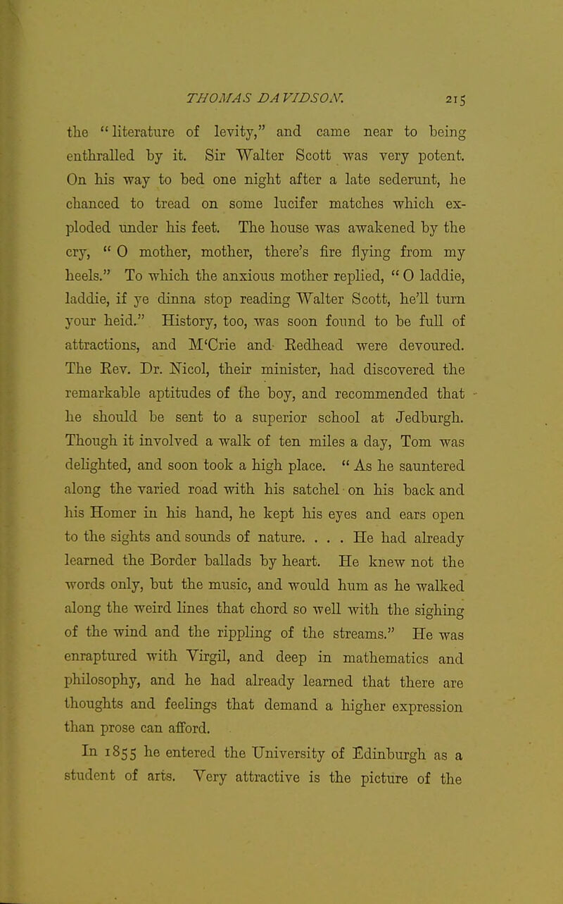 the  literature of levity, and came near to being enthralled by it. Sir Walter Scott was very potent. On his way to bed one night after a late sederunt, he chanced to tread on some lucifer matches which ex- ploded under his feet. The house was awakened by the cry,  0 mother, mother, there's fire flying from my heels. To which the anxious mother replied,  0 laddie, laddie, if ye dinna stop reading Walter Scott, he'll turn your held. History, too, was soon found to be full of attractions, and M'Crie and- Bedhead were devoured. The Eev. Dr. Mcol, their minister, had discovered the remarkable aptitudes of the boy, and recommended that he should be sent to a superior school at Jedburgh. Though it involved a walk of ten miles a day, Tom was delighted, and soon took a high place.  As he sauntered along the varied road with his satchel on his back and his Homer in his hand, he kept his eyes and ears open to the sights and sounds of nature. ... He had abeady learned the Border ballads by heart. He knew not the words only, but the music, and would hum as he walked along the weird lines that chord so well with the sighing of the wind and the rippling of the streams. He was enraptured with Virgil, and deep in mathematics and philosophy, and he had already learned that there are thoughts and feelings that demand a higher expression than prose can afford. In 1855 he entered the University of Edinburgh as a student of arts. Very attractive is the picture of the