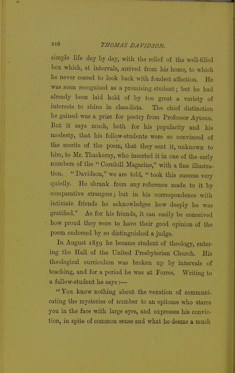 simple life day by day, with the relief of the well-filled box which, at intervals, arrived from his home, to which he never ceased to look back with fondest affection. He was soon recognised as a promising student; but he had already been laid hold of by too great a variety of interests to shine in class-lists. The chief distinction he gained was a prize for poetry from Professor Aytoun. But it says much, both for his popularity and his modesty, that his fellow-students were so convinced of the merits of the poem, that they sent it, unknown to liim, to ]\Ir. Thackeray, who inserted it in one of the early numbers of the  CornhiU Magazine, with a fine iUustra- tion.  Davidson, we are told,  took this success very quietly. He shrank from any reference made to it by comparative strangers; but in his correspondence with intimate friends he acknowledges how deeply he was gratified. As for his friends, it can easily be conceived how proud they were to have their good opinion of the poem endorsed by so distinguished a judge. In August 1859 he became student of theology, enter- ing the Hall of the United Presbyterian Church. His theological curriculum was broken up by intervals of teaching, and for a period he was at Forres. Writing to a fellow-student he says :—  You know nothing about the vexation of communi- cating the mysteries of number to an epitome who stares you in the face with large eyes, and expresses his convic- tion, in spite of common sense and what he deems a much