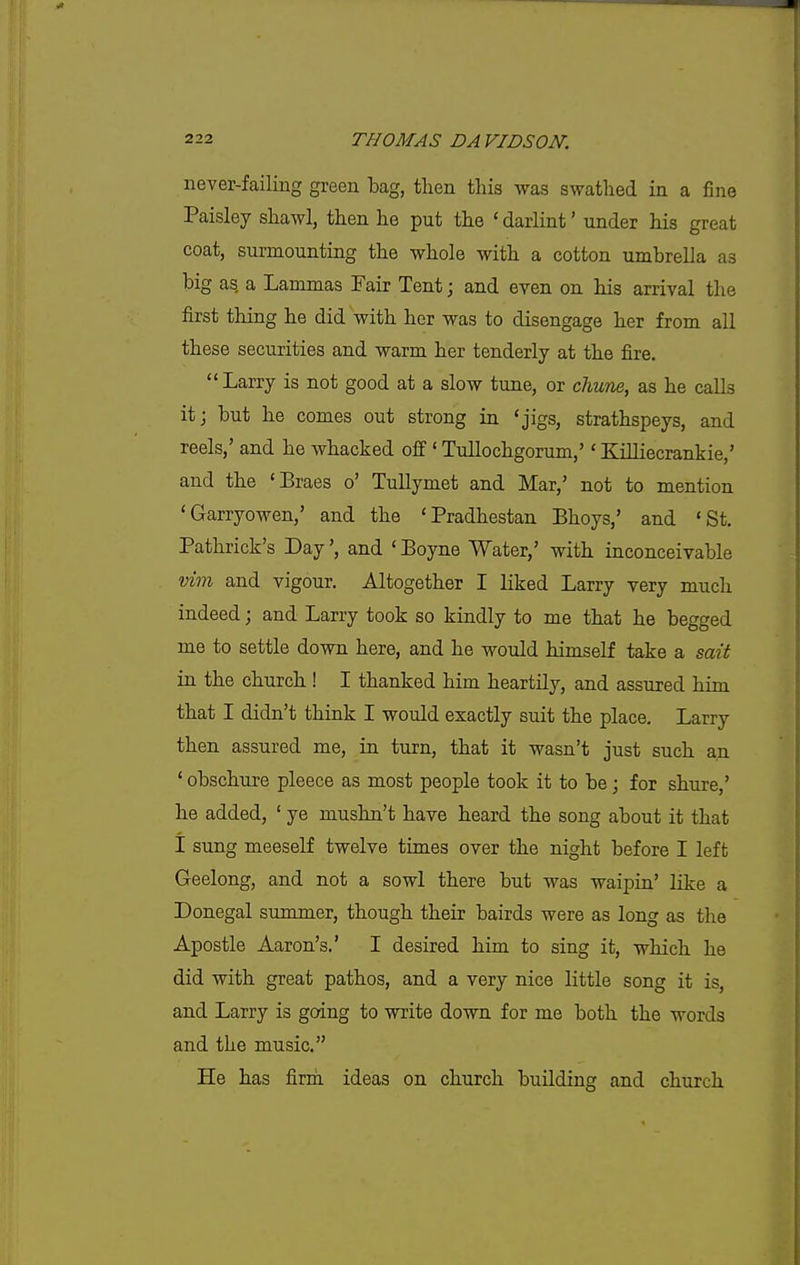 never-failing green bag, then this was swathed in a fine Paisley shawl, then he put the 'darlint' under his great coat, surmounting the whole with a cotton umbrella as big as a Lammas Fair Tent; and even on his arrival the first thing he did with her was to disengage her from all these securities and warm her tenderly at the fire. Larry is not good at a slow tune, or chwne, as he calls it; but he comes out strong in 'jigs, strathspeys, and reels,' and he whacked off ' Tullochgorum,'' Killiecrankie,' and the 'Braes o' TuHymet and Mar,' not to mention 'Garryowen,' and the 'Pradhestan Bhoys,' and 'St. Pathrick's Day', and ' Boyne Water,' with inconceivable vim and vigour. Altogether I liked Larry very much indeed; and Larry took so kindly to me that he begged me to settle down here, and he would himself take a sait in the church ! I thanked him heartily, and assured him that I didn't think I would exactly suit the place. Larry then assured me, in turn, that it wasn't just such an ' obschure pleece as most people took it to be; for shure,' he added, ' ye mushn't have heard the song about it that I sung meeself twelve times over the night before I left Geelong, and not a sowl there but was waipin' like a Donegal summer, though their bairds were as long as the Apostle Aaron's.' I desired him to sing it, which he did with great pathos, and a very nice little song it is, and Larry is going to write down for me both the words and the music. He has firm ideas on church building and church