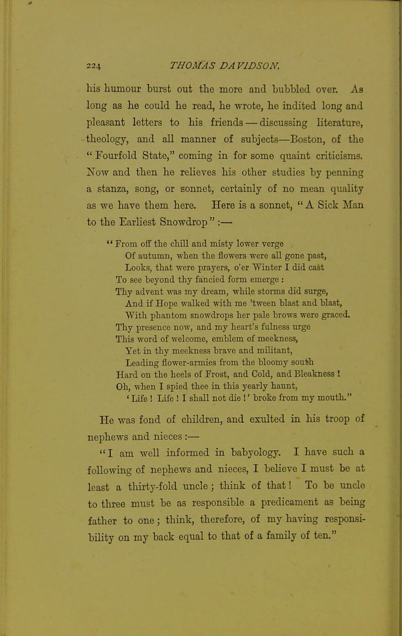 his humour burst out the more and bubbled over. As long as he could he read, he wrote, he indited long and pleasant letters to his friends — discussing literature, theology, and all manner of subjects—Boston, of the  Fourfold State, coming in for some quaint criticisms. Now and then he relieves his other studies by penning a stanza, song, or sonnet, certainly of no mean quality as we have them here. Here is a sonnet,  A Sick Man to the Earliest Snowdrop  :—  From off the chill and misty lower verge Of autumn, when the flowers were all gone past, Looks, that were prayers, o'er Winter I did cast To see beyond thy fancied form emerge : Thy advent was my dream, while storms did surge, And if Hope walked with me 'tween blast and blast, With phantom snowdrops her pale brows were graced. Thy presence now, and my heart's fulness urge This word of welcome, emblem of meekness, Yet in thy meekness brave and militant, Leading flower-armies from the bloomy south Hard on the heels of Frost, and Cold, and Bleakness ! Oh, when I spied thee in this yearly haunt, ' Life ! Life ! I shall not die !' broke from my mouth. He was fond of children, and exulted in his troop of nephews and nieces ;— I am well informed in babyology. I have such a following of nephews and nieces, I beKeve I must be at least a thirty-fold uncle; think of that! To be uncle to three must be as responsible a predicament as being father to one; think, therefore, of my having responsi- bility on my back equal to that of a family of ten.