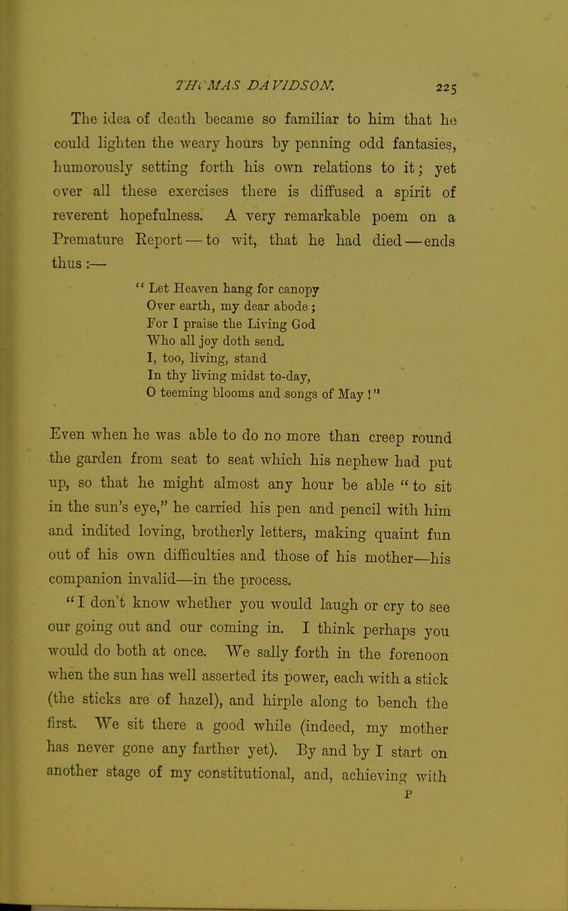 The idea of death became so familiar to him that ho could lighten the weary hours by penning odd fantasies, humorously setting forth his own relations to it; yet over aU these exercises there is diffused a spirit of reverent hopefvdness. A very remarkable poem on a Premature Eeport — to wit, that he had died—ends thus:—  Let Heaven hang for canopy Over earth, my dear abode ; For I praise the Living God Who all joy doth send. I, too, living, stand In thy living midst to-day, 0 teeming blooms and songs of May !' Even when he was able to do no more than creep round the garden from seat to seat which his nephew had put up, so that he might almost any hour be able  to sit in the sun's eye, he carried his pen and pencil with him and indited loving, brotherly letters, making quaint fun out of his own difficulties and those of his mother his companion invalid—in the process.  I don't know whether you would laugh or cry to see our going out and our coming in. I think perhaps you would do both at once. We sally forth in the forenoon when the sun has well asserted its power, each with a stick (the sticks are of hazel), and hirple along to bench the first. We sit there a good while (indeed, my mother has never gone any farther yet). By and by I start on another stage of my constitutional, and, achieving with p