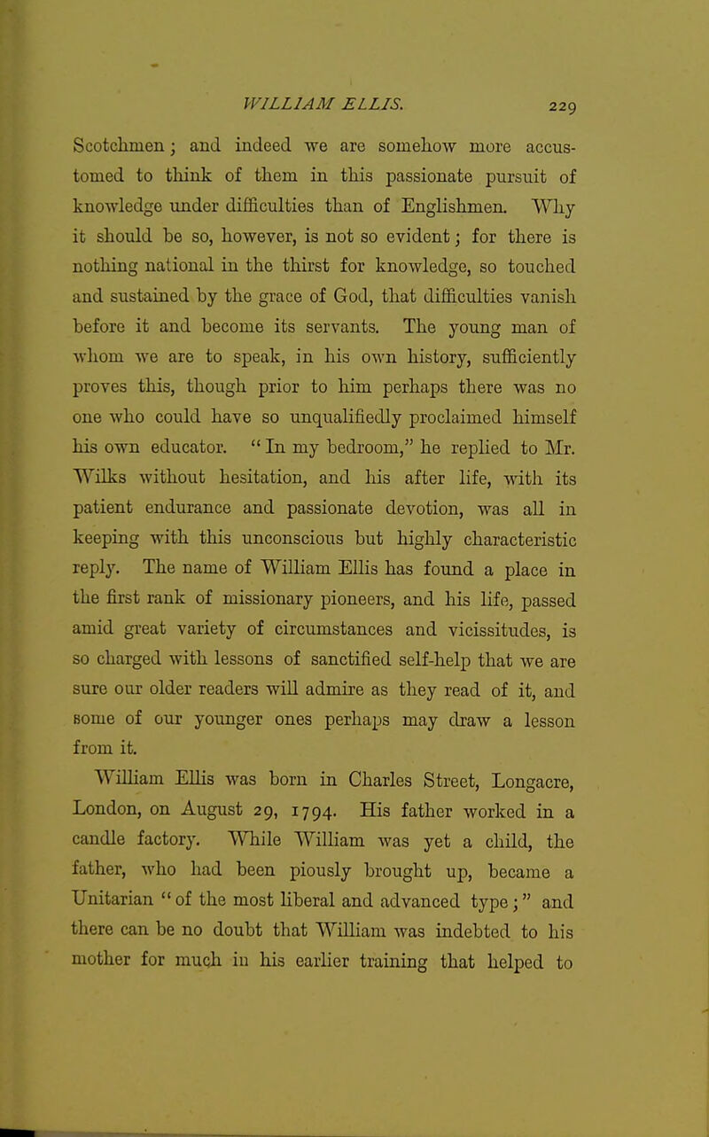 Scotchmen; and indeed we are somelioAV more accus- tomed to tliink of them in this passionate pursuit of knowledge under difficulties than of Englishmen. Wliy it should be so, however, is not so evident; for there is nothing national in the thirst for knowledge, so touched and sustained by the grace of God, that difficulties vanish before it and become its servants. The young man of whom we are to speak, in his own history, sufficiently proves this, though prior to him perhaps there was no one who could have so unqualifiedly proclaimed himself his own educator.  In my bedroom, he replied to Mr. Wnks without hesitation, and his after life, with its patient endurance and passionate devotion, was all in keeping with this unconscious but highly characteristic reply. The name of William Ellis has found a place in the first rank of missionary pioneers, and his life, passed amid great variety of circumstances and vicissitudes, is so charged with lessons of sanctified self-help that we are sure oar older readers will admire as they read of it, and some of our younger ones perhaps may draw a lesson from it, Wilham Ellis was born in Charles Street, Longacre, London, on August 29, 1794. His father worked in a candle factory. While William was yet a child, the father, who had been piously brought up, became a Unitarian  of the most liberal and advanced type; and there can be no doubt that William was indebted to his mother for muoh iu his earlier training that helped to