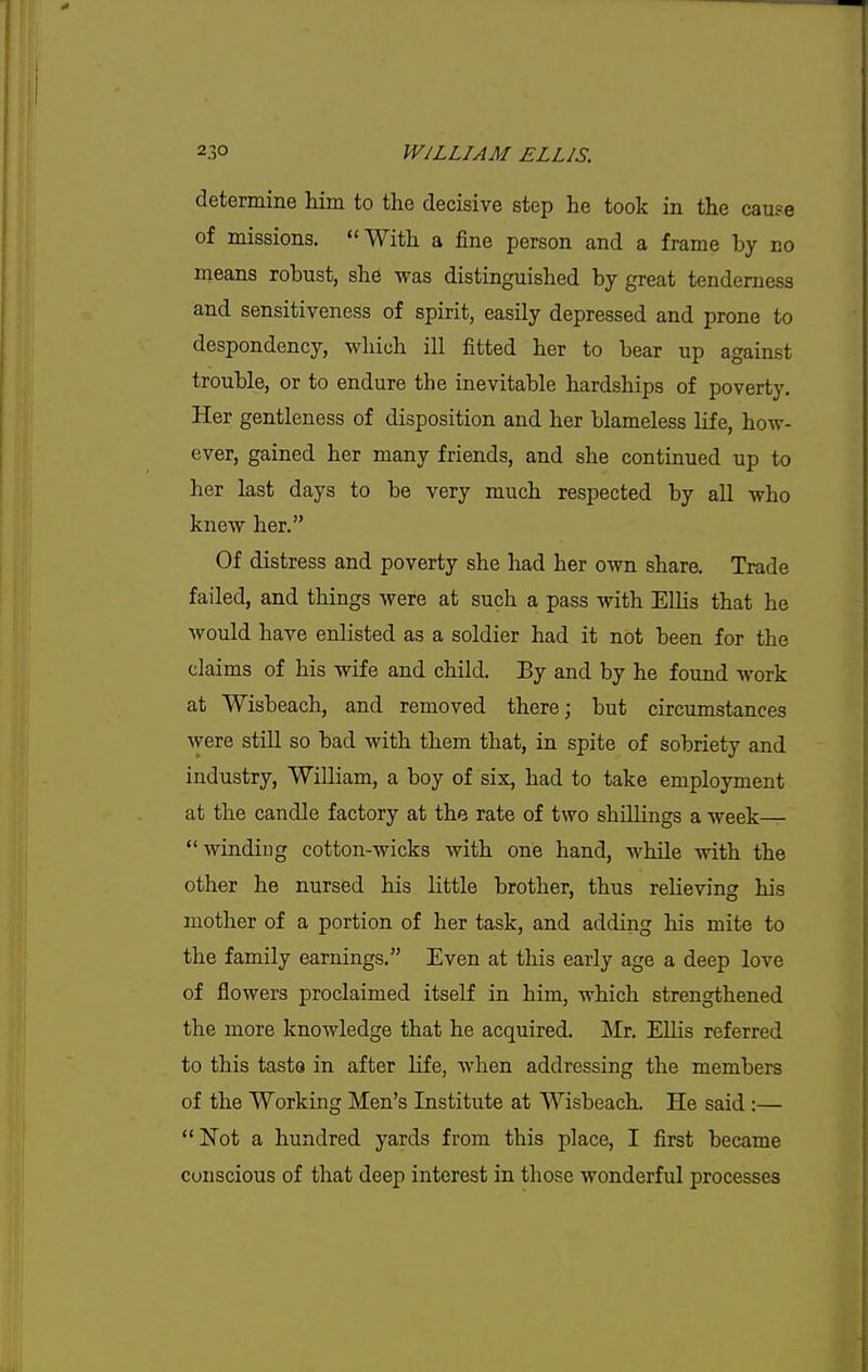 determine him to the decisive step he took in the cause of missions. With a fine person and a frame by no means robust, she was distinguished by great tenderness and sensitiveness of spirit, easily depressed and prone to despondency, which ill fitted her to bear up against trouble, or to endure the inevitable hardships of poverty. Her gentleness of disposition and her blameless life, how- ever, gained her many friends, and she continued up to her last days to be very much respected by all who knew her. Of distress and poverty she had her own share. Trade failed, and things were at such a pass with Ellis that he would have enlisted as a soldier had it not been for the claims of his wife and child. By and by he found work at Wisbeach, and removed there; but circumstances were still so bad with them that, in spite of sobriety and industry, William, a boy of six, had to take employment at the candle factory at the rate of two shillings a week— winding cotton-wicks with one hand, while with the other he nursed his little brother, thus relieving his mother of a portion of her task, and adding his mite to the family earnings. Even at this early age a deep love of flowers proclaimed itself in him, which strengthened the more knowledge that he acquired. Mx. Ellis referred to this taste in after Life, when addressing the members of the Working Men's Institute at Wisbeach. He said :—  Not a hundred yards from this place, I first became conscious of that deep interest in those wonderful processes