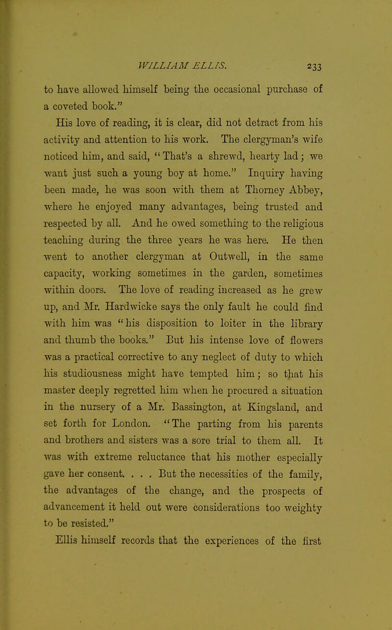 to have allowed liiinself being the occasional purchase of a coveted book. His love of reading, it is clear, did not detract from his activity and attention to his work. The clergyman's wife noticed him, and said,  That's a shrewd, hearty lad; we want just such a young boy at home. Inquiry having been made, he was soon with them at Thorney Abbey, where he enjoyed many advantages, being trusted and respected by all. And he owed something to the religious teaching during the three years he was here. He then went to another clergyman at Outwell, in the same capacity, working sometimes in the garden, sometimes within doors. The love of reading increased as he grew up, and Mr. Hardwicke says the only fault he could find with him was  his disposition to loiter in the library and thumb the books. But his intense love of flowers was a practical corrective to any neglect of duty to which his studiousness might have tempted him; so that his master deeply regretted him when he procured a situation in the nursery of a Mr. Bassington, at Kingsland, and set forth for London. The parting from his parents and brothers and sisters was a sore trial to them all. It was with extreme reluctance that his mother especially gave her consent. . . . But the necessities of the family, the advantages of the change, and the prospects of advancement it held out were considerations too weighty to be resisted. EUis himself records that the experiences of the first