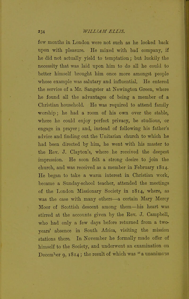 few months in London were not such as he looked back upon with pleasure. He mixed with bad company, if he did not actually yield to temptation; but luckily the necessity that was laid upon him to do aU he could to better himself brought him once more amongst people whose example was salutary and influential. He entered the service of a Mr. Sangster at Newington Green, where he found all the advantages of being a member of a Christian household. He was required to attend family worship; he had a room of his own over the stable, where he could enjoy perfect privacy, be studious, or engage in prayer; and, instead of following his father's advice and finding out the Unitarian church to which he had been directed by him, he went with his master to the Eev. J. Clayton's, where he received the deepest impression. He soon felt a strong desire to join the church, and was received as a member in February 1814. He began to take a warm interest in Christian work, became a Sunday-school teacher, attended the meetings of the London Missionary Society in 1814, where, as was the case with many others—a certain Mary Mercy Moor of Scottish descent among them—his heart was stirred at the accounts given by the Kev. J. Campbell, who had only a few days before returned from a two- years' absence in South Africa, visiting the mission stations there. In November he formally made oifer of himself to the Society, and underwent an examination on December 9, 1814; the result of which was a unanimous