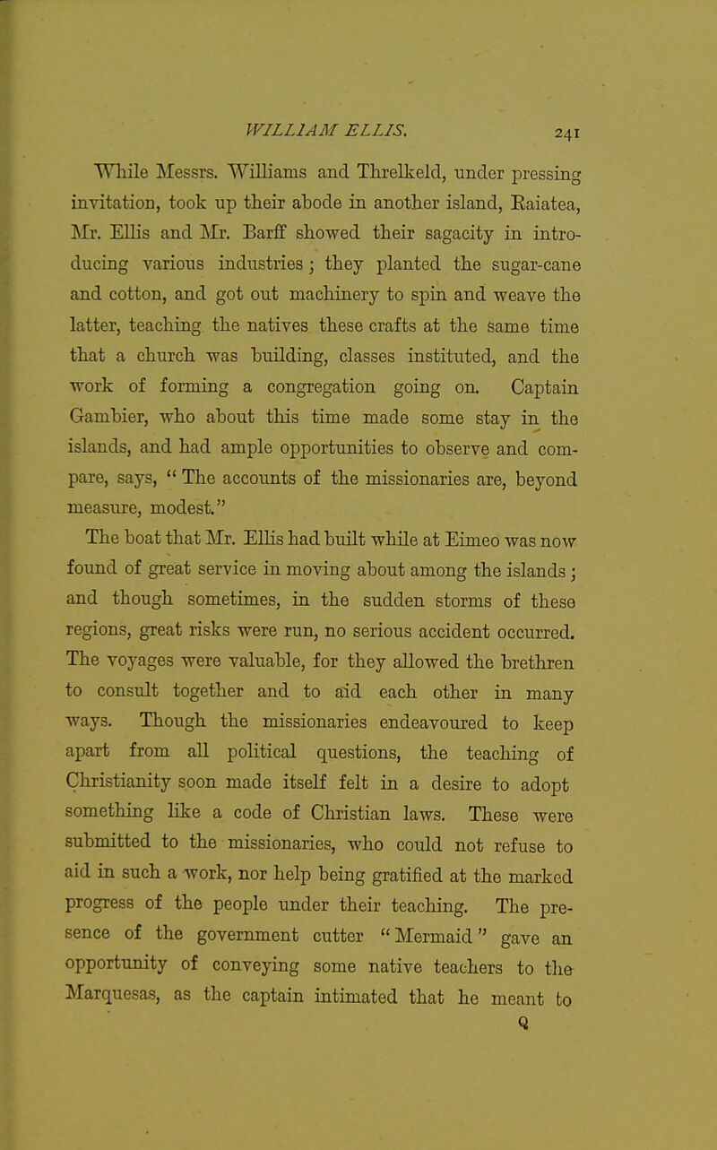 WTiile Messrs. Williams and Threlkeld, under pressing invitation, took up their abode in another island, Eaiatea, !Mr. Ellis and Mr, Barff showed their sagacity in intro- ducing various industries; they planted the sugar-cane and cotton, and got out machinery to spin and weave the latter, teaching the natives these crafts at the Same time that a church was building, classes instituted, and the work of forming a congregation going on. Captain Gambier, who about this time made some stay in the islands, and had ample opportunities to observe and com- pare, says,  The accounts of the missionaries are, beyond measure, modest. The boat that Mr. Ellis had built whUe at Eimeo was now found of great service in moving about among the islands; and though sometimes, in the sudden storms of these regions, great risks were run, no serious accident occurred. The voyages were valuable, for they allowed the brethren to consult together and to aid each other in many ways. Though the missionaries endeavoured to keep apart from all political questions, the teaching of Christianity soon made itself felt in a desire to adopt something like a code of Christian laws. These were submitted to the missionaries, who could not refuse to aid in such a work, nor help being gratified at the marked progress of the people under their teaching. The pre- sence of the government cutter Mermaid gave an opportunity of conveying some native teachers to th& Marquesas, as the captain intimated that he meant to Q