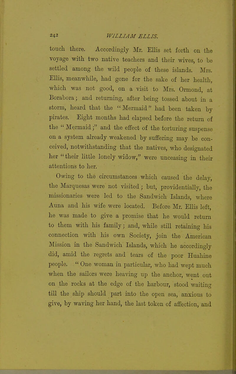 I 242 WILLIAM ELLIS. touch there. Accordingly Mr. Ellis set forth on the voyage with two native teachers and their wives, to be settled among the wild people of these islands. IMrs. ElHs, meanwhile, had gone for the sake of her healtli, which was not good, on a visit to IMrs. Ormond, at Borabora; and returning, after being tossed about in a storm, heard that the Mermaid had been taken by pirates. Eight months had elapsed before the return of the  Mermaidand the effect of the torturing suspense on a system already weakened by suffering may be con- ceived, notwithstanding that the natives, who designated her  their little lonely widow, were unceasing in their attentions to her. Owing to the circumstances which caused the delay, the Marquesas were not visited; but, providentially, the missionaries were led to the Sandwich Islands, where Anna and his wife were located. Before Mr. Ellis left, he was made to give a promise that he would return to them with his family; and, while still retaining his connection with his own Society, join the American Mission in the Sandwich Islands, which he accordingly did, amid the regrets and tears of the poor Huahine people,  One woman in particular, who had wept much when the sailors were heaving up the anchor, went out on the rocks at the edge of the harbour, stood waiting till the ship should part into the open sea, anxious to give, by waving her hand, the last token of affection, and