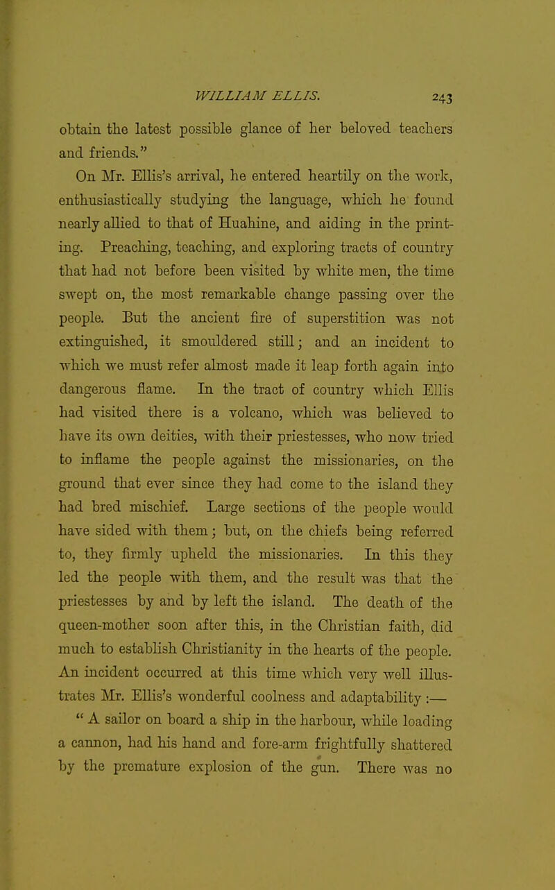 obtain the latest possible glance of her beloved teachers and friends. On Mr. Ellis's arrival, he entered heartUy on the work, enthusiastically studying the language, which he found nearly allied to that of Huahine, and aiding in the print- ing. Preaching, teaching, and exploring tracts of country that had not before been visited by white men, the time swept on, the most remarkable change passing over the people. But the ancient fire of superstition was not extinguished, it smouldered still; and an incident to which we must refer almost made it leap forth again into dangerous flame. In the tract of country which Ellis had visited there is a volcano, which was believed to have its own deities, with their priestesses, who now tried to inflame the people against the missionaries, on the ground that ever since they had come to the island they had bred mischief. Large sections of the people would have sided with them \ but, on the chiefs being referred to, they firmly upheld the missionaries. In this they led the people with them, and the residt was that the priestesses by and by left the island. The death of the queen-mother soon after this, in the Christian faith, did much to establish Christianity in the hearts of the people. An incident occurred at this time which very well illus- trates Mr, EUis's wonderful coolness and adaptability :—  A sailor on board a ship in the harbour, while loading a cannon, had his hand and fore-arm frightfully shattered by the premature explosion of the gun. There was no