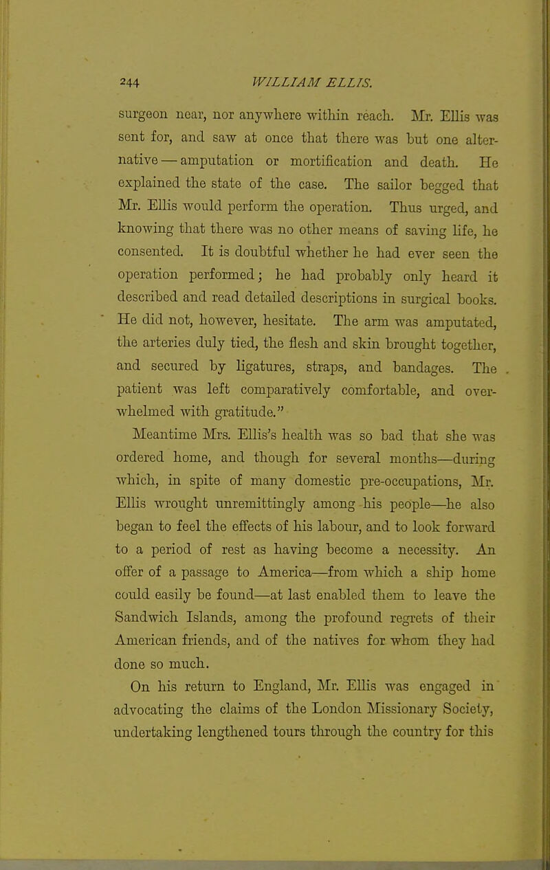 surgeon near, nor anywhere within reach. Mr. Ellis was sent for, and saw at once that there was but one alter- native— amputation or mortification and death. He explained the state of the case. The sailor begged that Mr. Ellis would perform the operation. Thus urged, and knowing that there was no other means of saving life, he consented. It is doubtful whether he had ever seen the operation performed; he had probably only heard it described and read detailed descriptions in surgical books. He did not, however, hesitate. The arm was amputated, the arteries duly tied, the flesh and skin brought together, and secured by ligatures, straps, and bandages. The patient was left comparatively comfortable, and over- whelmed with gratitude. Meantime Mrs. Ellis's health was so bad that she was ordered home, and though for several months—during which, in spite of many domestic pre-occupations, Mr. Ellis wrought unremittingly among his people—he also began to feel the effects of his labour, and to look forward to a period of rest as having become a necessity. An offer of a passage to America—from which a ship home coidd easily be found—at last enabled them to leave the Sandwich Islands, among the profound regrets of their American friends, and of the natives for whom they had done so much. On his return to England, Mr. Ellis was engaged in advocating the claims of the London Missionary Society, undertaking lengthened tours tlirough the country for this